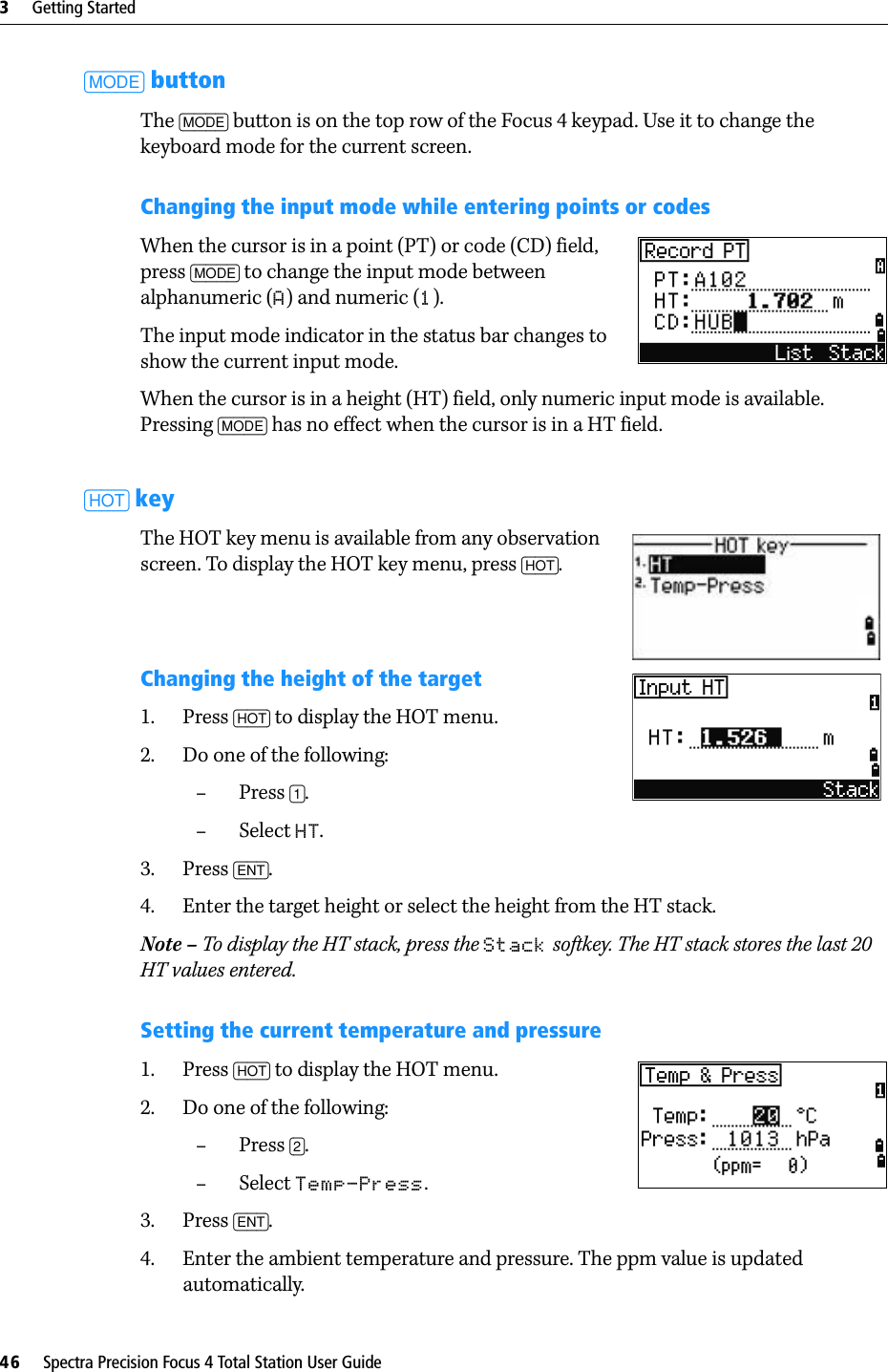 3     Getting Started46     Spectra Precision Focus 4 Total Station User Guide[MODE] buttonThe [MODE] button is on the top row of the Focus 4 keypad. Use it to change the keyboard mode for the current screen.Changing the input mode while entering points or codesWhen the cursor is in a point (PT) or code (CD) field, press [MODE] to change the input mode between alphanumeric (A) and numeric (1). The input mode indicator in the status bar changes to show the current input mode.When the cursor is in a height (HT) field, only numeric input mode is available. Pressing [MODE] has no effect when the cursor is in a HT field.[HOT] keyThe HOT key menu is available from any observation screen. To display the HOT key menu, press [HOT].Changing the height of the target1. Press [HOT] to display the HOT menu. 2. Do one of the following:–Press [1].–Select HT. 3. Press [ENT].4. Enter the target height or select the height from the HT stack.Note – To display the HT stack, press the Stack softkey. The HT stack stores the last 20 HT values entered.Setting the current temperature and pressure1. Press [HOT] to display the HOT menu.2. Do one of the following:–Press [2]. –Select Temp-Press.3. Press [ENT]. 4. Enter the ambient temperature and pressure. The ppm value is updated automatically.
