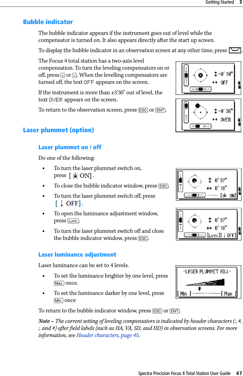 Spectra Precision Focus 4 Total Station User Guide     47Getting Started     3Bubble indicatorThe bubble indicator appears if the instrument goes out of level while the compensator is turned on. It also appears directly after the start up screen.To display the bubble indicator in an observation screen at any other time, press  .The Focus 4 total station has a two-axis level compensation. To turn the leveling compensators on or off, press [&lt;] or [&gt;]. When the levelling compensators are turned off, the text OFF appears on the screen.If the instrument is more than ±3&apos;30&quot; out of level, the text OVER appears on the screen.To return to the observation screen, press [ESC] or [ENT].Laser plummet (option)Laser plummet on / off Do one of the following:•To turn the laser plummet switch on, press .•To close the bubble indicator window, press [ESC]. •To turn the laser plummet switch off, press .•To open the luminance adjustment window, press [Lumi.].•To turn the laser plummet switch off and close the bubble indicator window, press [ESC].Laser luminance adjustmentLaser luminance can be set to 4 levels.•To set the luminance brighter by one level, press [Max.] once.•To set the luminance darker by one level, press [Min.] onceTo return to the bubble indicator window, press [ESC] or [ENT].Note – The current setting of leveling compensators is indicated by header characters (:, #, :, and #) after field labels (such as HA, VA, SD, and HD) in observation screens. For more information, see Header characters, page 45.