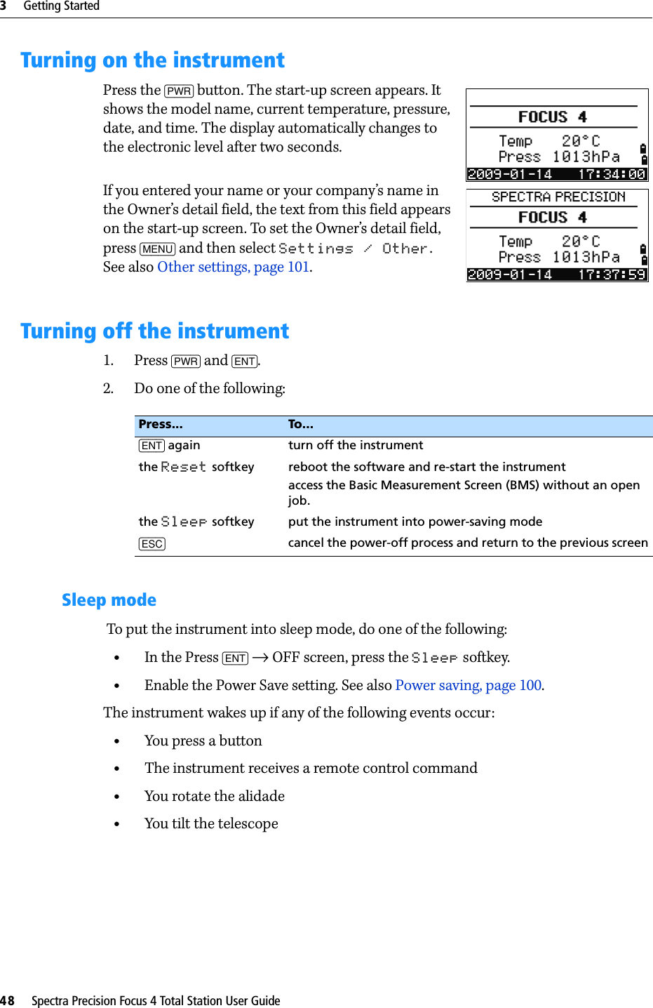 3     Getting Started48     Spectra Precision Focus 4 Total Station User GuideTurning on the instrumentPress the [PWR] button. The start-up screen appears. It shows the model name, current temperature, pressure, date, and time. The display automatically changes to the electronic level after two seconds.If you entered your name or your company’s name in the Owner’s detail field, the text from this field appears on the start-up screen. To set the Owner’s detail field, press [MENU] and then select Settings / Other. See also Other settings, page 101.Turning off the instrument1. Press [PWR] and [ENT].2. Do one of the following:Sleep mode To put the instrument into sleep mode, do one of the following:•In the Press [ENT] → OFF screen, press the Sleep softkey.•Enable the Power Save setting. See also Power saving, page 100.The instrument wakes up if any of the following events occur:•You press a button•The instrument receives a remote control command•You rotate the alidade•You tilt the telescopePress... To. . .[ENT] again turn off the instrumentthe Reset softkey reboot the software and re-start the instrument access the Basic Measurement Screen (BMS) without an open job.the Sleep softkey put the instrument into power-saving mode[ESC] cancel the power-off process and return to the previous screen