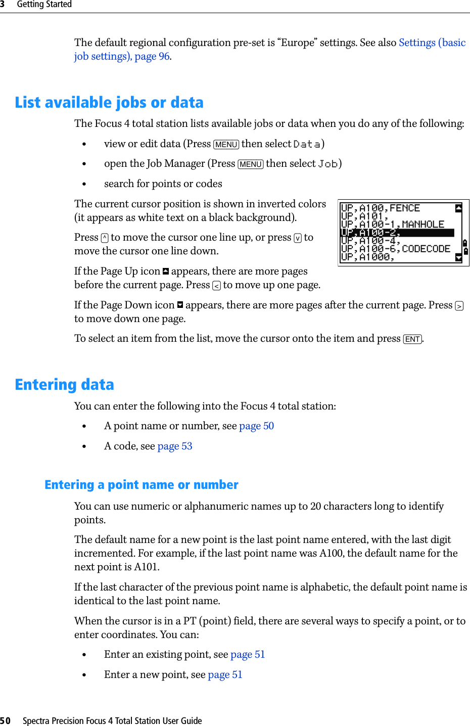 3     Getting Started50     Spectra Precision Focus 4 Total Station User GuideThe default regional configuration pre-set is “Europe” settings. See also Settings (basic job settings), page 96.List available jobs or dataThe Focus 4 total station lists available jobs or data when you do any of the following:•view or edit data (Press [MENU] then select Data)•open the Job Manager (Press [MENU] then select Job)•search for points or codesThe current cursor position is shown in inverted colors (it appears as white text on a black background).Press [^] to move the cursor one line up, or press [v] to move the cursor one line down.If the Page Up icon   appears, there are more pages before the current page. Press [&lt;] to move up one page.If the Page Down icon   appears, there are more pages after the current page. Press [&gt;] to move down one page.To select an item from the list, move the cursor onto the item and press [ENT].Entering dataYou can enter the following into the Focus 4 total station:•A point name or number, see page 50•A code, see page 53Entering a point name or numberYou can use numeric or alphanumeric names up to 20 characters long to identify points.The default name for a new point is the last point name entered, with the last digit incremented. For example, if the last point name was A100, the default name for the next point is A101. If the last character of the previous point name is alphabetic, the default point name is identical to the last point name.When the cursor is in a PT (point) field, there are several ways to specify a point, or to enter coordinates. You can:•Enter an existing point, see page 51•Enter a new point, see page 51