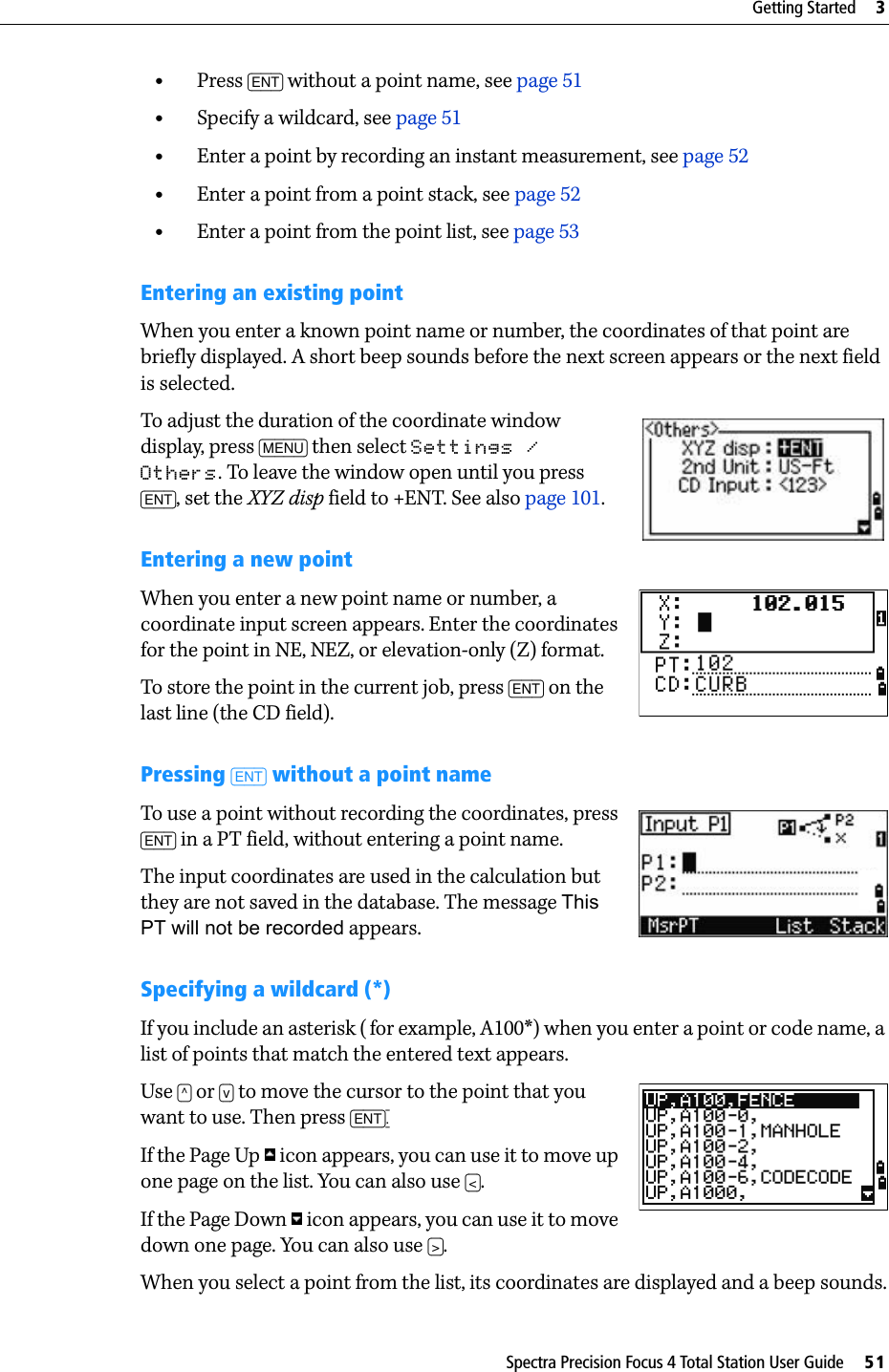 Spectra Precision Focus 4 Total Station User Guide     51Getting Started     3•Press [ENT] without a point name, see page 51•Specify a wildcard, see page 51•Enter a point by recording an instant measurement, see page 52•Enter a point from a point stack, see page 52•Enter a point from the point list, see page 53Entering an existing pointWhen you enter a known point name or number, the coordinates of that point are briefly displayed. A short beep sounds before the next screen appears or the next field is selected.To adjust the duration of the coordinate window display, press [MENU] then select Settings / Others. To leave the window open until you press [ENT], set the XYZ disp field to +ENT. See also page 101.Entering a new pointWhen you enter a new point name or number, a coordinate input screen appears. Enter the coordinates for the point in NE, NEZ, or elevation-only (Z) format.To store the point in the current job, press [ENT] on the last line (the CD field).Pressing [ENT] without a point nameTo use a point without recording the coordinates, press [ENT] in a PT field, without entering a point name.The input coordinates are used in the calculation but they are not saved in the database. The message This PT will not be recorded appears.Specifying a wildcard (*)If you include an asterisk (for example, A100*) when you enter a point or code name, a list of points that match the entered text appears.Use [^] or [v] to move the cursor to the point that you want to use. Then press [ENT].If the Page Up   icon appears, you can use it to move up one page on the list. You can also use [&lt;]. If the Page Down   icon appears, you can use it to move down one page. You can also use [&gt;].When you select a point from the list, its coordinates are displayed and a beep sounds.