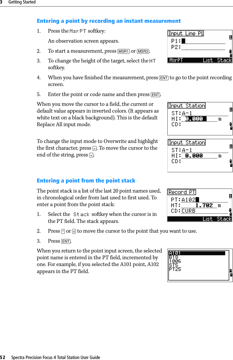 3     Getting Started52     Spectra Precision Focus 4 Total Station User GuideEntering a point by recording an instant measurement1. Press the MsrPT softkey:An observation screen appears.2. To start a measurement, press [MSR1] or [MSR2]. 3. To change the height of the target, select the HT softkey.4. When you have finished the measurement, press [ENT] to go to the point recording screen.5. Enter the point or code name and then press [ENT].When you move the cursor to a field, the current or default value appears in inverted colors. (It appears as white text on a black background). This is the default Replace All input mode.To change the input mode to Overwrite and highlight the first character, press [&gt;]. To move the cursor to the end of the string, press [&lt;].Entering a point from the point stackThe point stack is a list of the last 20 point names used, in chronological order from last used to first used. To enter a point from the point stack: 1. Select the Stack softkey when the cursor is in the PT field. The stack appears.2. Press [^] or [v] to move the cursor to the point that you want to use.3. Press [ENT].When you return to the point input screen, the selected point name is entered in the PT field, incremented by one. For example, if you selected the A101 point, A102 appears in the PT field.