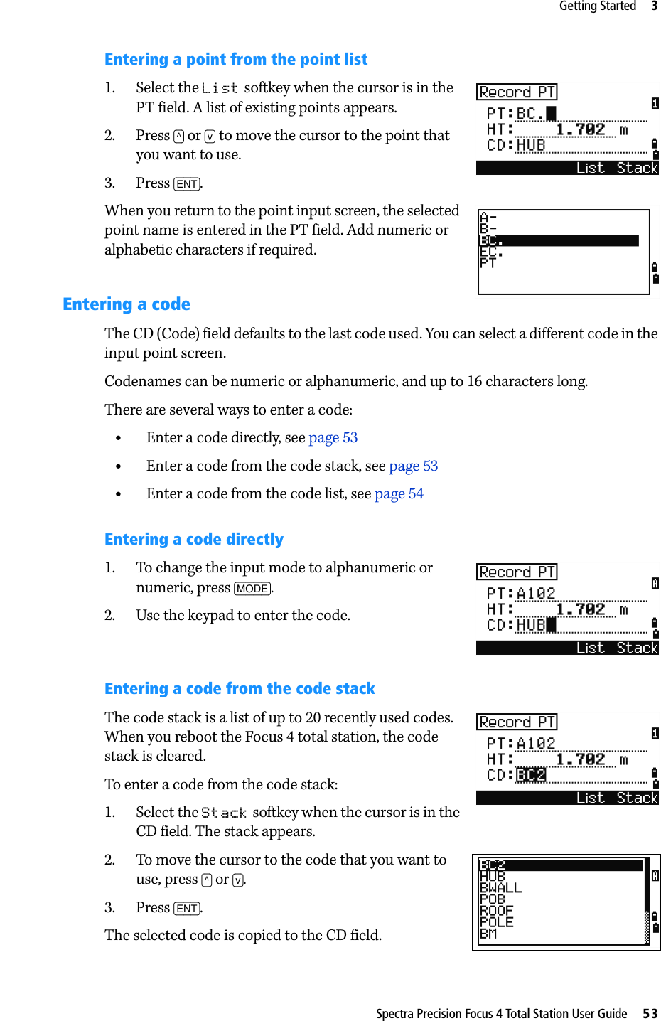 Spectra Precision Focus 4 Total Station User Guide     53Getting Started     3Entering a point from the point list1. Select the List softkey when the cursor is in the PT field. A list of existing points appears.2. Press [^] or [v] to move the cursor to the point that you want to use.3. Press [ENT].When you return to the point input screen, the selected point name is entered in the PT field. Add numeric or alphabetic characters if required.Entering a codeThe CD (Code) field defaults to the last code used. You can select a different code in the input point screen.Codenames can be numeric or alphanumeric, and up to 16 characters long.There are several ways to enter a code:•Enter a code directly, see page 53•Enter a code from the code stack, see page 53•Enter a code from the code list, see page 54Entering a code directly1. To change the input mode to alphanumeric or numeric, press [MODE].2. Use the keypad to enter the code.Entering a code from the code stackThe code stack is a list of up to 20 recently used codes. When you reboot the Focus 4 total station, the code stack is cleared.To enter a code from the code stack:1. Select the Stack softkey when the cursor is in the CD field. The stack appears.2. To move the cursor to the code that you want to use, press [^] or [v].3. Press [ENT].The selected code is copied to the CD field.