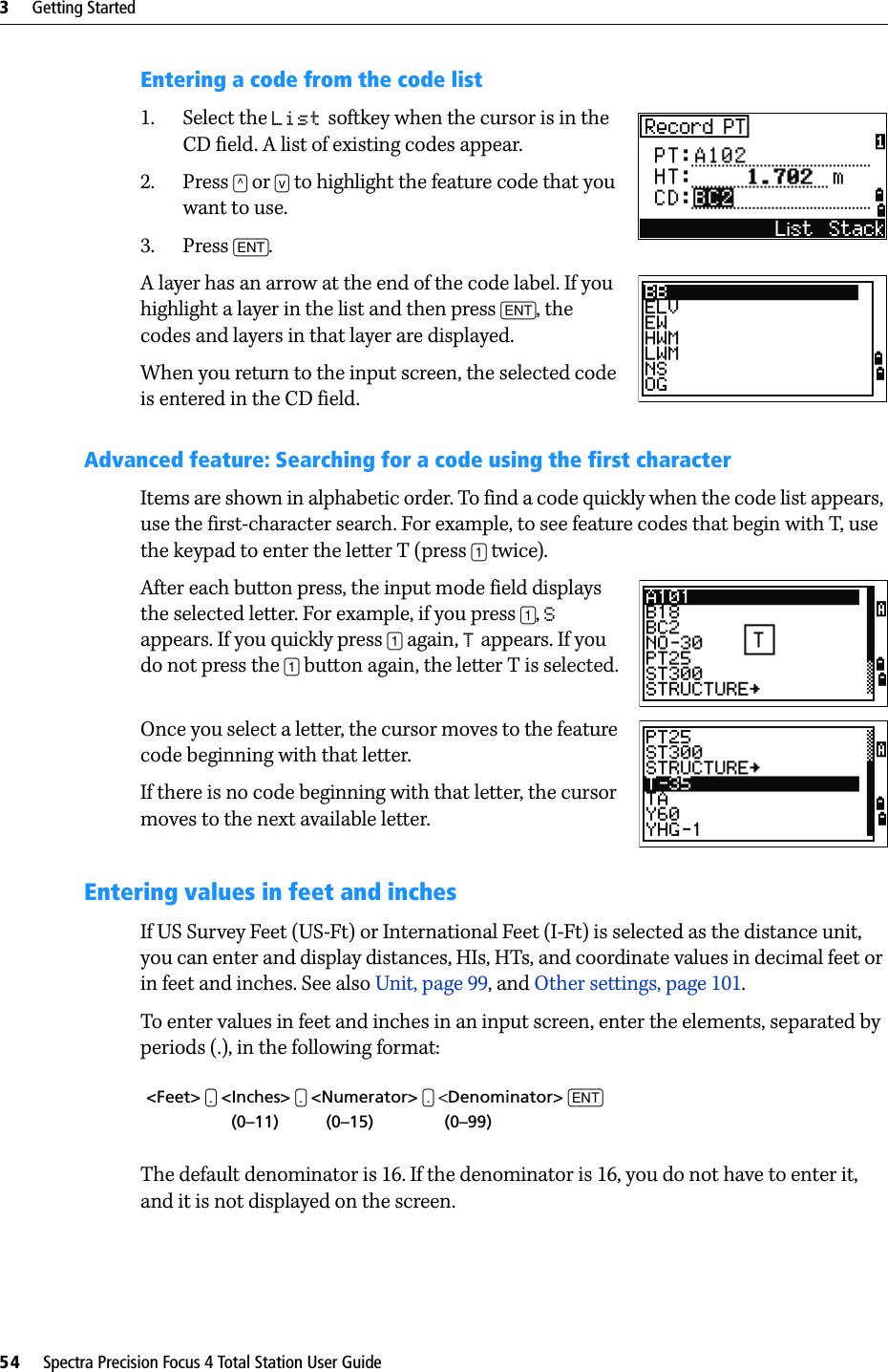 3     Getting Started54     Spectra Precision Focus 4 Total Station User GuideEntering a code from the code list1. Select the List softkey when the cursor is in the CD field. A list of existing codes appear.2. Press [^] or [v] to highlight the feature code that you want to use. 3. Press [ENT].A layer has an arrow at the end of the code label. If you highlight a layer in the list and then press [ENT], the codes and layers in that layer are displayed.When you return to the input screen, the selected code is entered in the CD field.Advanced feature: Searching for a code using the first characterItems are shown in alphabetic order. To find a code quickly when the code list appears, use the first-character search. For example, to see feature codes that begin with T, use the keypad to enter the letter T (press [1] twice).After each button press, the input mode field displays the selected letter. For example, if you press [1], S appears. If you quickly press [1] again, T appears. If you do not press the [1] button again, the letter T is selected.Once you select a letter, the cursor moves to the feature code beginning with that letter.If there is no code beginning with that letter, the cursor moves to the next available letter.Entering values in feet and inchesIf US Survey Feet (US-Ft) or International Feet (I-Ft) is selected as the distance unit, you can enter and display distances, HIs, HTs, and coordinate values in decimal feet or in feet and inches. See also Unit, page 99, and Other settings, page 101.To enter values in feet and inches in an input screen, enter the elements, separated by periods (.), in the following format:The default denominator is 16. If the denominator is 16, you do not have to enter it, and it is not displayed on the screen. &lt;Feet&gt; [.] &lt;Inches&gt; [.] &lt;Numerator&gt; [.] &lt;Denominator&gt; [ENT]                  (0–11)          (0–15)               (0–99)