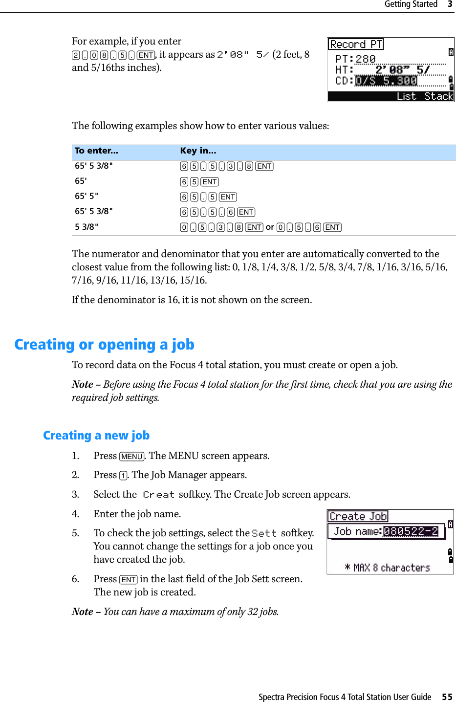Spectra Precision Focus 4 Total Station User Guide     55Getting Started     3For example, if you enter [2] [.] [0] [8] [.] [5] [.] [ENT], it appears as 2&apos;08&quot; 5/ (2 feet, 8 and 5/16ths inches). The following examples show how to enter various values:The numerator and denominator that you enter are automatically converted to the closest value from the following list: 0, 1/8, 1/4, 3/8, 1/2, 5/8, 3/4, 7/8, 1/16, 3/16, 5/16, 7/16, 9/16, 11/16, 13/16, 15/16.If the denominator is 16, it is not shown on the screen.Creating or opening a jobTo record data on the Focus 4 total station, you must create or open a job.Note – Before using the Focus 4 total station for the first time, check that you are using the required job settings.Creating a new job1. Press [MENU]. The MENU screen appears.2. Press [1]. The Job Manager appears.3. Select the Creat softkey. The Create Job screen appears.4. Enter the job name.5. To check the job settings, select the Sett softkey. You cannot change the settings for a job once you have created the job.6. Press [ENT] in the last field of the Job Sett screen. The new job is created.Note – You can have a maximum of only 32 jobs.To enter... Key in...65&apos; 5 3/8&quot; [6] [5] [.] [5] [.] [3] [.] [8] [ENT]65&apos; [6] [5] [ENT]65&apos; 5&quot; [6] [5] [.] [5] [ENT]65&apos; 5 3/8&quot; [6] [5] [.] [5] [.] [6] [ENT]5 3/8&quot; [0] [.] [5] [.] [3] [.] [8] [ENT] or [0] [.] [5] [.] [6] [ENT]