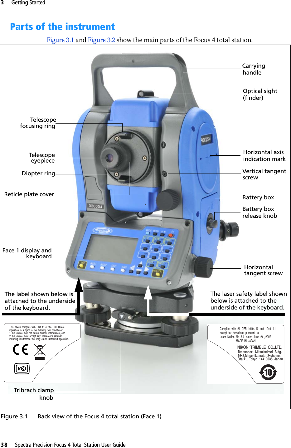 3     Getting Started38     Spectra Precision Focus 4 Total Station User GuideParts of the instrument Figure 3.1 and Figure 3.2 show the main parts of the Focus 4 total station.Figure 3.1 Back view of the Focus 4 total station (Face 1)TelescopeTelescopeDiopter ringCarryingVertical tangent Horizontalscrewtangent screwfocusing ringhandleeyepieceFace 1 display andkeyboardThe laser safety label shownbelow is attached to the Optical sight (finder)  Horizontal axis  indication markBattery boxBattery boxrelease knobReticle plate coverComplies  with  21  CFR  1040 . 10  and  1040 . 11  except  for  deviations  pursuant  to  Laser  Notice  No . 50 , dated  June  24 , 2007MADE  IN  JAPANTechnoport  Mitsuiseimei  Bldg.16-2,Minamikamata  2-chome, Ota-ku, Tokyo  144-0035  JapanNIKON-TRIMBLE  CO.,LTD.underside of the keyboard. Tribrach clamp knobThe label shown below isattached to the undersideof the keyboard.This  device  complies  with  Part  15  of  the  FCC  Rules .Operation  is  subject  to  the  following  two  conditions :1  this  device  may  not  cause  harmful  interference , and2  this  device  must  accept  any  interference  received , including  interference  that  may  cause  undesired  operation.