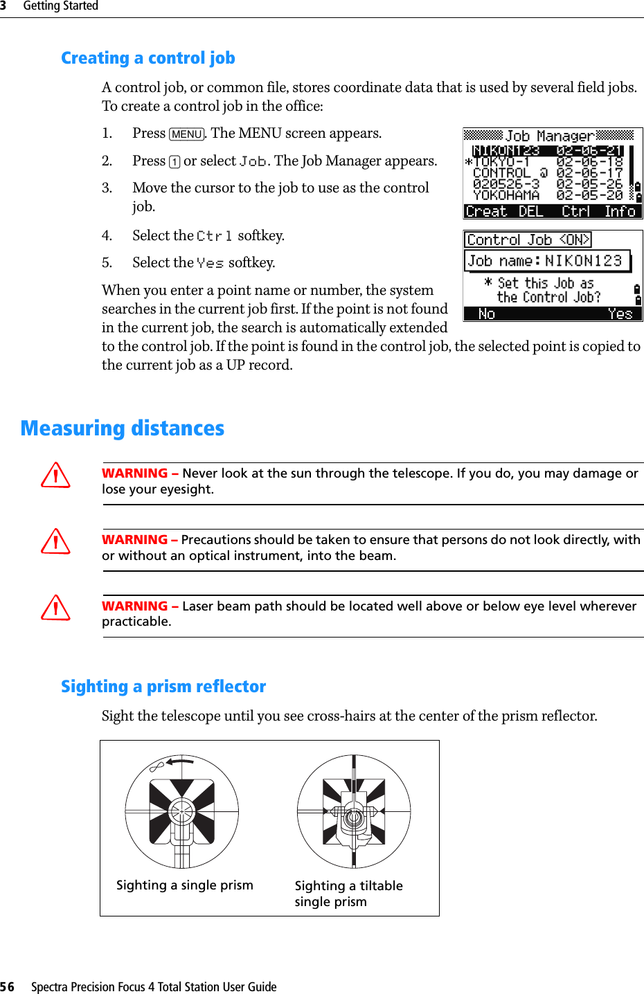 3     Getting Started56     Spectra Precision Focus 4 Total Station User GuideCreating a control jobA control job, or common file, stores coordinate data that is used by several field jobs. To create a control job in the office:1. Press [MENU]. The MENU screen appears.2. Press [1] or select Job. The Job Manager appears.3. Move the cursor to the job to use as the control job.4. Select the Ctrl softkey.5. Select the Yes softkey.When you enter a point name or number, the system searches in the current job first. If the point is not found in the current job, the search is automatically extended to the control job. If the point is found in the control job, the selected point is copied to the current job as a UP record.Measuring distancesCWARNING – Never look at the sun through the telescope. If you do, you may damage or lose your eyesight.CWARNING – Precautions should be taken to ensure that persons do not look directly, with or without an optical instrument, into the beam.CWARNING – Laser beam path should be located well above or below eye level wherever practicable.Sighting a prism reflectorSight the telescope until you see cross-hairs at the center of the prism reflector. Sighting a single prism Sighting a tiltable single prism