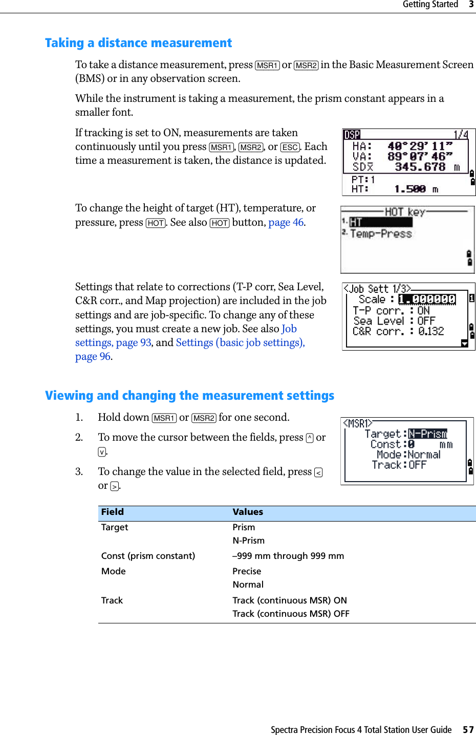 Spectra Precision Focus 4 Total Station User Guide     57Getting Started     3Taking a distance measurementTo take a distance measurement, press [MSR1] or [MSR2] in the Basic Measurement Screen (BMS) or in any observation screen.While the instrument is taking a measurement, the prism constant appears in a smaller font.If tracking is set to ON, measurements are taken continuously until you press [MSR1], [MSR2], or [ESC]. Each time a measurement is taken, the distance is updated.To change the height of target (HT), temperature, or pressure, press [HOT]. See also [HOT] button, page 46.Settings that relate to corrections (T-P corr, Sea Level, C&amp;R corr., and Map projection) are included in the job settings and are job-specific. To change any of these settings, you must create a new job. See also Job settings, page 93, and Settings (basic job settings), page 96.Viewing and changing the measurement settings1. Hold down [MSR1] or [MSR2] for one second.2. To move the cursor between the fields, press [^] or [v]. 3. To change the value in the selected field, press [&lt;] or [&gt;]. Field ValuesTarget PrismN-PrismConst (prism constant) –999 mm through 999 mmMode PreciseNormalTrack Track (continuous MSR) ONTrack (continuous MSR) OFF