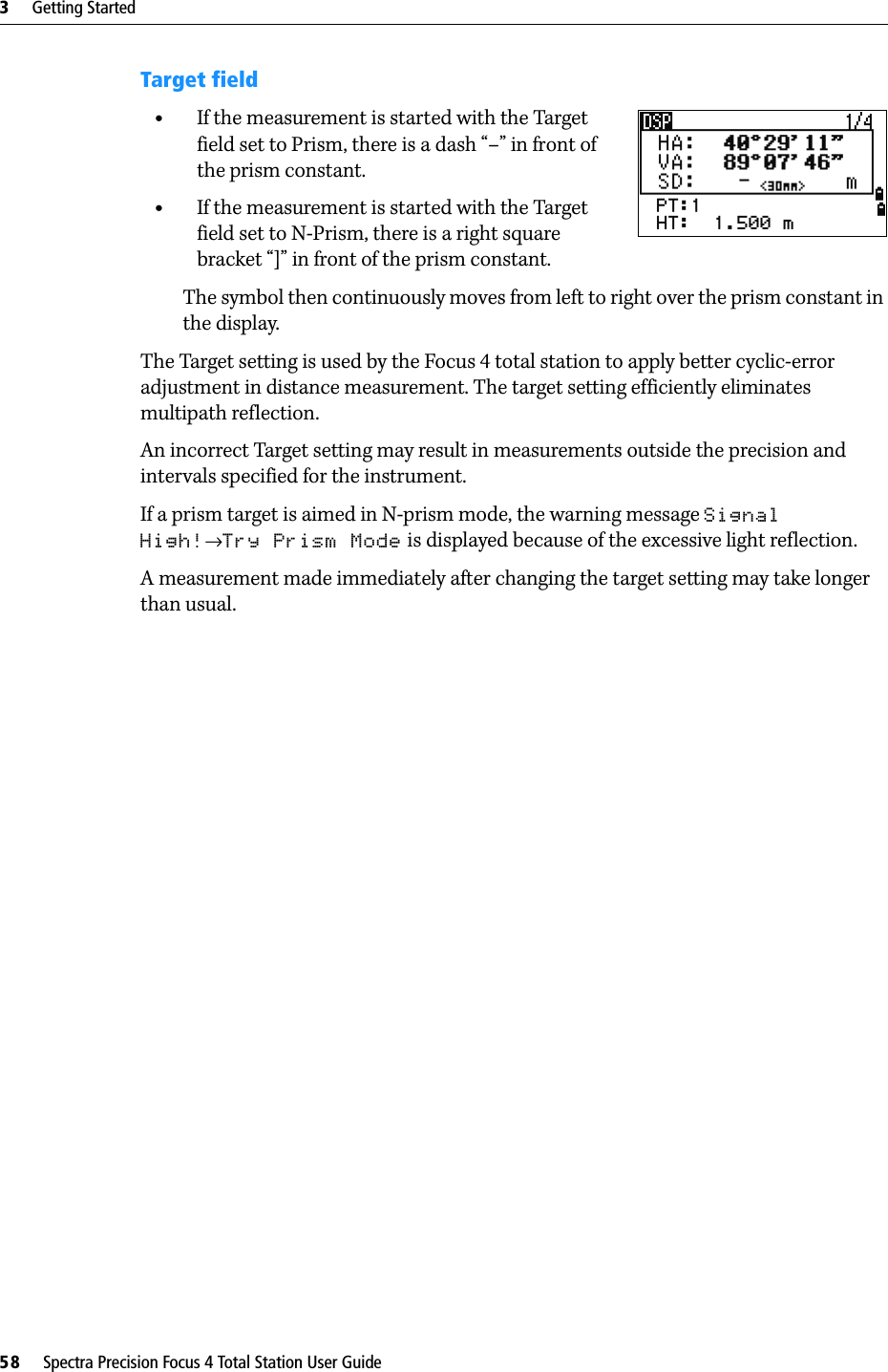 3     Getting Started58     Spectra Precision Focus 4 Total Station User GuideTarget field•If the measurement is started with the Target field set to Prism, there is a dash “–” in front of the prism constant.•If the measurement is started with the Target field set to N-Prism, there is a right square bracket “]” in front of the prism constant.The symbol then continuously moves from left to right over the prism constant in the display.The Target setting is used by the Focus 4 total station to apply better cyclic-error adjustment in distance measurement. The target setting efficiently eliminates multipath reflection.An incorrect Target setting may result in measurements outside the precision and intervals specified for the instrument.If a prism target is aimed in N-prism mode, the warning message Signal High!→Try Prism Mode is displayed because of the excessive light reflection.A measurement made immediately after changing the target setting may take longer than usual.
