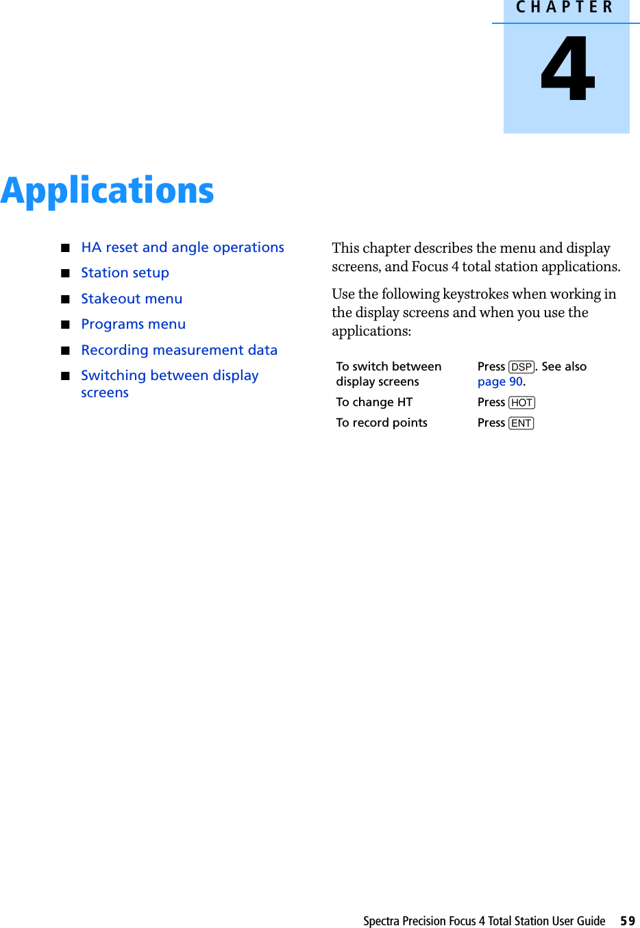 CHAPTER4Spectra Precision Focus 4 Total Station User Guide     59Applications 4QHA reset and angle operationsQStation setupQStakeout menuQPrograms menuQRecording measurement dataQSwitching between display screensThis chapter describes the menu and display screens, and Focus 4 total station applications.Use the following keystrokes when working in the display screens and when you use the applications: To switch between display screensPress [DSP]. See also page 90.To change HT Press [HOT]To record points Press [ENT]