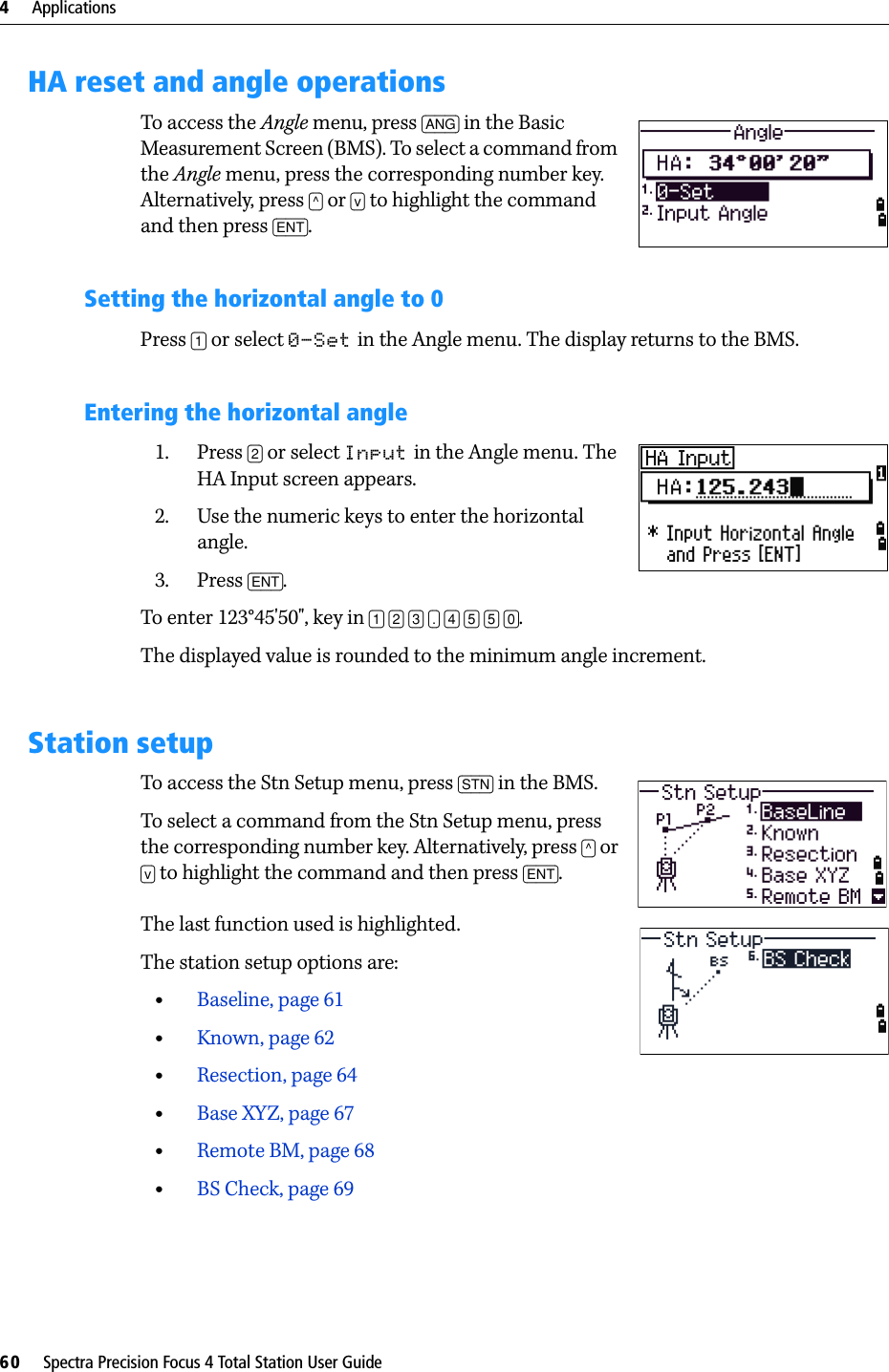 4     Applications60     Spectra Precision Focus 4 Total Station User GuideHA reset and angle operationsTo access the Angle menu, press [ANG] in the Basic Measurement Screen (BMS). To select a command from the Angle menu, press the corresponding number key. Alternatively, press [^] or [v] to highlight the command and then press [ENT].Setting the horizontal angle to 0Press [1] or select 0-Set in the Angle menu. The display returns to the BMS.Entering the horizontal angle1. Press [2] or select Input in the Angle menu. The HA Input screen appears. 2. Use the numeric keys to enter the horizontal angle. 3. Press [ENT].To enter 123°45&apos;50&quot;, key in [1] [2] [3] [.] [4] [5] [5] [0].The displayed value is rounded to the minimum angle increment.Station setupTo access the Stn Setup menu, press [STN] in the BMS.To select a command from the Stn Setup menu, press the corresponding number key. Alternatively, press [^] or [v] to highlight the command and then press [ENT]. The last function used is highlighted.The station setup options are:•Baseline, page 61•Known, page 62•Resection, page 64•Base XYZ, page 67•Remote BM, page 68•BS Check, page 69