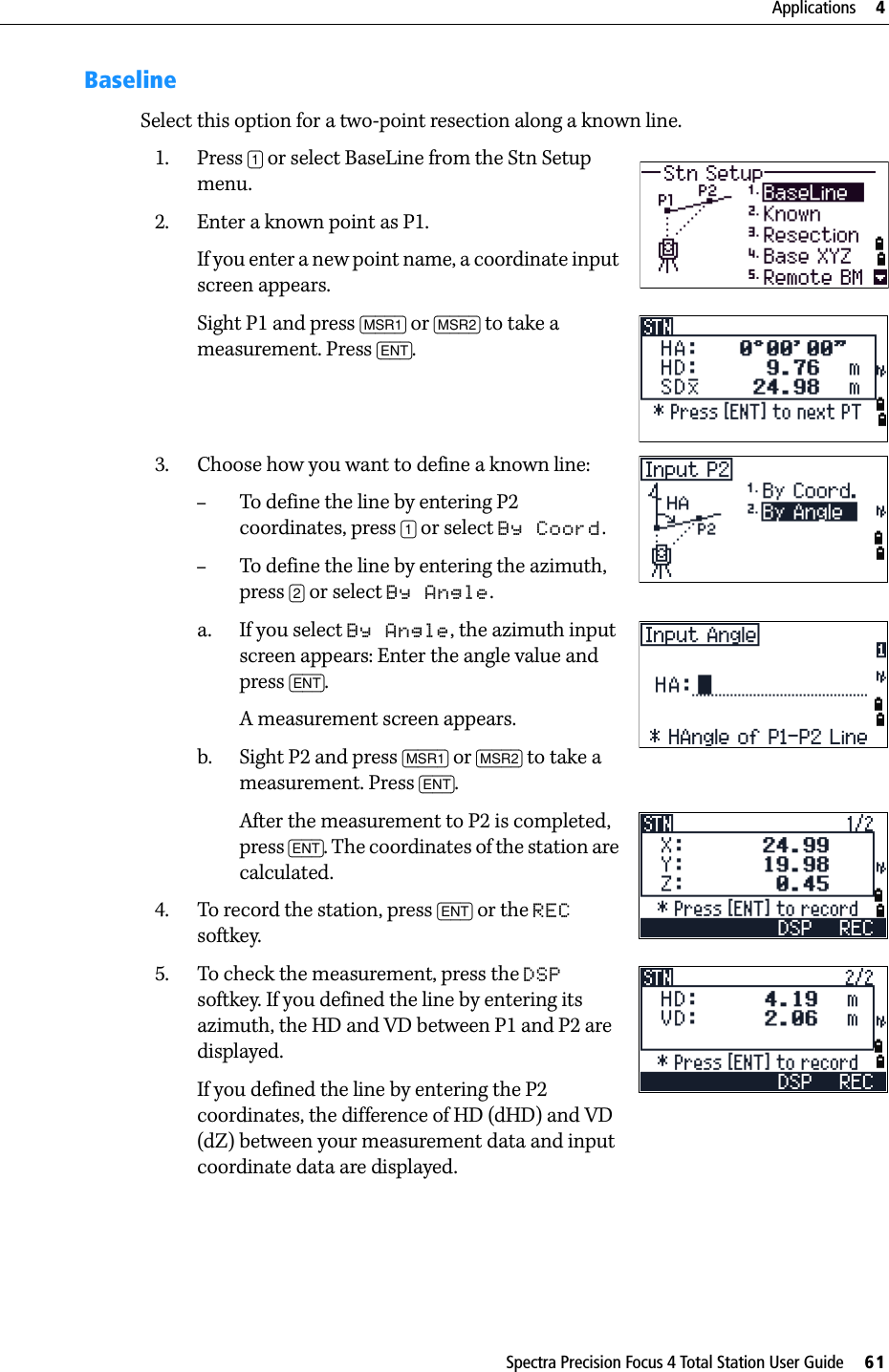 Spectra Precision Focus 4 Total Station User Guide     61Applications     4BaselineSelect this option for a two-point resection along a known line.1. Press [1] or select BaseLine from the Stn Setup menu.2. Enter a known point as P1.If you enter a new point name, a coordinate input screen appears.Sight P1 and press [MSR1] or [MSR2] to take a measurement. Press [ENT].3. Choose how you want to define a known line:–To define the line by entering P2 coordinates, press [1] or select By Coord. –To define the line by entering the azimuth, press [2] or select By Angle.a. If you select By Angle, the azimuth input screen appears: Enter the angle value and press [ENT].A measurement screen appears.b. Sight P2 and press [MSR1] or [MSR2] to take a measurement. Press [ENT]. After the measurement to P2 is completed, press [ENT]. The coordinates of the station are calculated.4. To record the station, press [ENT] or the REC softkey.5. To check the measurement, press the DSP softkey. If you defined the line by entering its azimuth, the HD and VD between P1 and P2 are displayed.If you defined the line by entering the P2 coordinates, the difference of HD (dHD) and VD (dZ) between your measurement data and input coordinate data are displayed.