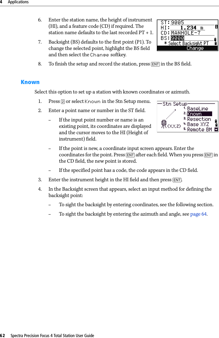 4     Applications62     Spectra Precision Focus 4 Total Station User Guide6. Enter the station name, the height of instrument (HI), and a feature code (CD) if required. The station name defaults to the last recorded PT + 1.7. Backsight (BS) defaults to the first point (P1). To change the selected point, highlight the BS field and then select the Change softkey.8. To finish the setup and record the station, press [ENT] in the BS field.KnownSelect this option to set up a station with known coordinates or azimuth.1. Press [2] or select Known in the Stn Setup menu.2. Enter a point name or number in the ST field.–If the input point number or name is an existing point, its coordinates are displayed and the cursor moves to the HI (Height of instrument) field.–If the point is new, a coordinate input screen appears. Enter the coordinates for the point. Press [ENT] after each field. When you press [ENT] in the CD field, the new point is stored.–If the specified point has a code, the code appears in the CD field.3. Enter the instrument height in the HI field and then press [ENT]. 4. In the Backsight screen that appears, select an input method for defining the backsight point: –To sight the backsight by entering coordinates, see the following section.–To sight the backsight by entering the azimuth and angle, see page 64.