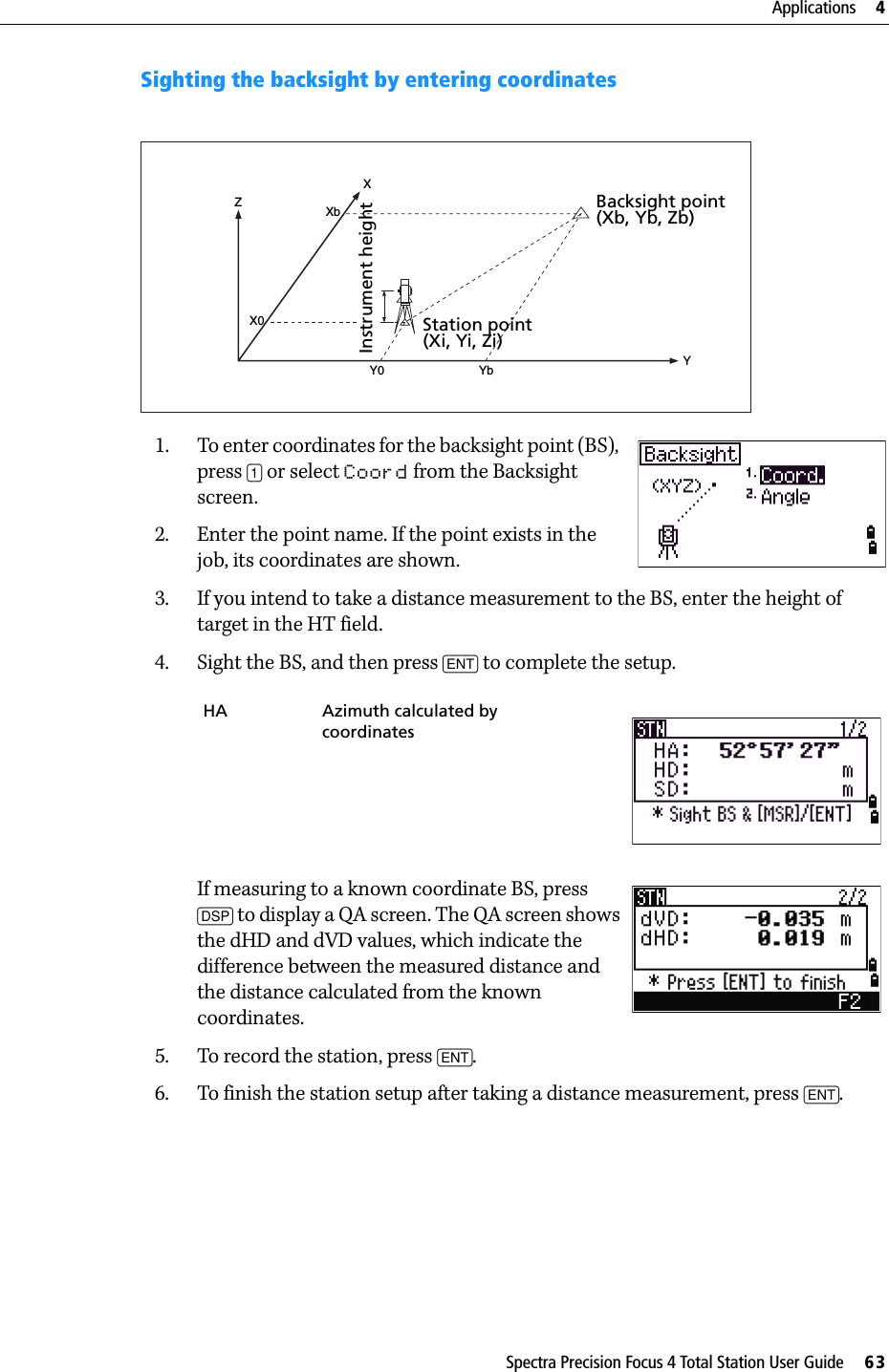 Spectra Precision Focus 4 Total Station User Guide     63Applications     4Sighting the backsight by entering coordinates1. To enter coordinates for the backsight point (BS), press [1] or select Coord from the Backsight screen.2. Enter the point name. If the point exists in the job, its coordinates are shown.3. If you intend to take a distance measurement to the BS, enter the height of target in the HT field.4. Sight the BS, and then press [ENT] to complete the setup.If measuring to a known coordinate BS, press [DSP] to display a QA screen. The QA screen shows the dHD and dVD values, which indicate the difference between the measured distance and the distance calculated from the known coordinates.5. To record the station, press [ENT].6. To finish the station setup after taking a distance measurement, press [ENT]. HA Azimuth calculated by coordinatesZYX0XXbY0 YbBacksight point(Xb, Yb, Zb)Station point(Xi, Yi, Zi)Instrument height