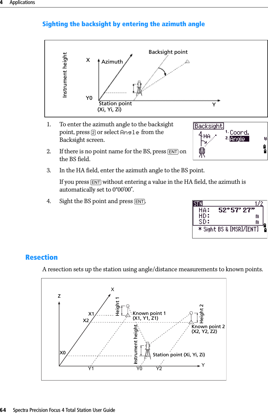 4     Applications64     Spectra Precision Focus 4 Total Station User GuideSighting the backsight by entering the azimuth angle1. To enter the azimuth angle to the backsight point, press [2] or select Angle from the Backsight screen.2. If there is no point name for the BS, press [ENT] on the BS field.3. In the HA field, enter the azimuth angle to the BS point.If you press [ENT] without entering a value in the HA field, the azimuth is automatically set to 0°00&apos;00&quot;.4. Sight the BS point and press [ENT]. ResectionA resection sets up the station using angle/distance measurements to known points.Backsight pointAzimuthStation point(Xi, Yi, Zi)Instrument heightXY0YZX0X2X1XHeight 1Height 2Instrument heightStation point (Xi, Yi, Zi)Y1 Y0 Y2 YKnown point 1(X1, Y1, Z1)Known point 2(X2, Y2, Z2)