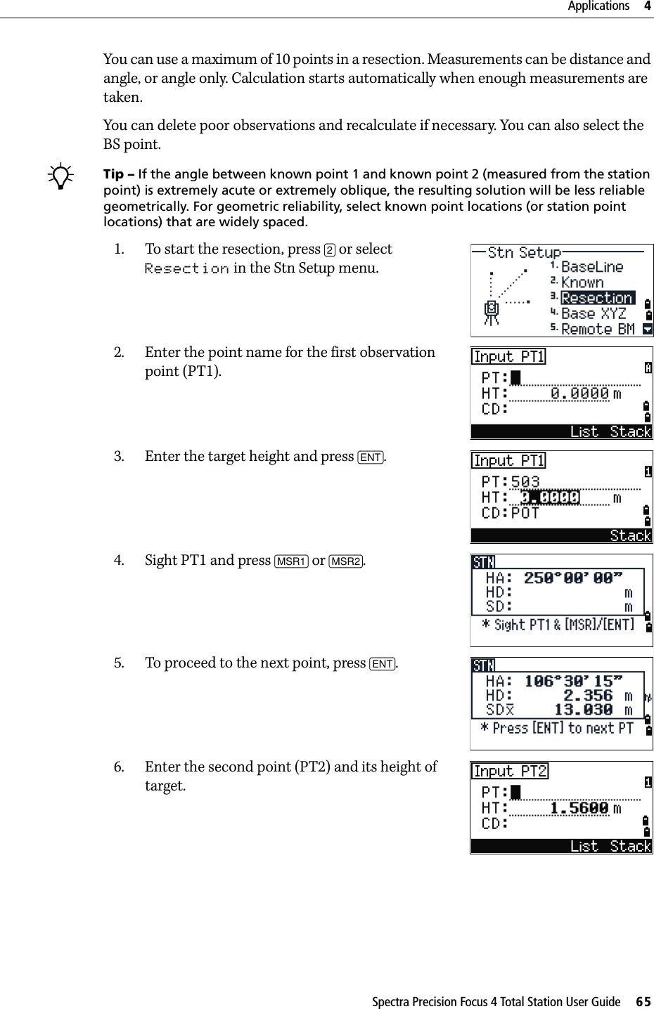 Spectra Precision Focus 4 Total Station User Guide     65Applications     4You can use a maximum of 10 points in a resection. Measurements can be distance and angle, or angle only. Calculation starts automatically when enough measurements are taken.You can delete poor observations and recalculate if necessary. You can also select the BS point. BTip – If the angle between known point 1 and known point 2 (measured from the station point) is extremely acute or extremely oblique, the resulting solution will be less reliable geometrically. For geometric reliability, select known point locations (or station point locations) that are widely spaced.1. To start the resection, press [2] or select Resection in the Stn Setup menu.2. Enter the point name for the first observation point (PT1).3. Enter the target height and press [ENT].4. Sight PT1 and press [MSR1] or [MSR2].5. To proceed to the next point, press [ENT].6. Enter the second point (PT2) and its height of target.