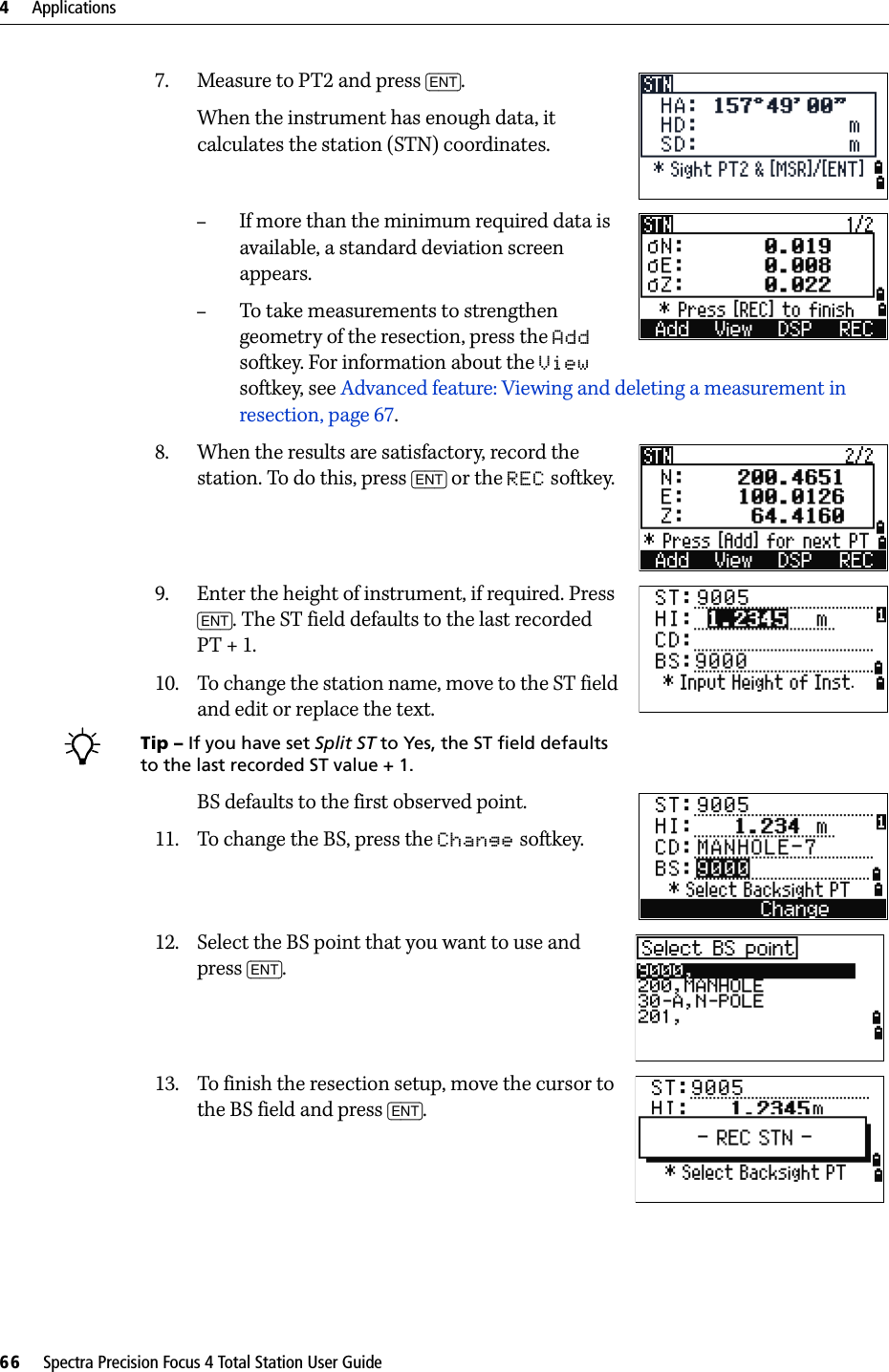 4     Applications66     Spectra Precision Focus 4 Total Station User Guide7. Measure to PT2 and press [ENT].When the instrument has enough data, it calculates the station (STN) coordinates.–If more than the minimum required data is available, a standard deviation screen appears.–To take measurements to strengthen geometry of the resection, press the Add softkey. For information about the View softkey, see Advanced feature: Viewing and deleting a measurement in resection, page 67.8. When the results are satisfactory, record the station. To do this, press [ENT] or the REC softkey.9. Enter the height of instrument, if required. Press [ENT]. The ST field defaults to the last recorded PT + 1. 10. To change the station name, move to the ST field and edit or replace the text.BTip – If you have set Split ST to Yes, the ST field defaults to the last recorded ST value + 1. BS defaults to the first observed point.11. To change the BS, press the Change softkey.12. Select the BS point that you want to use and press [ENT].13. To finish the resection setup, move the cursor to the BS field and press [ENT].