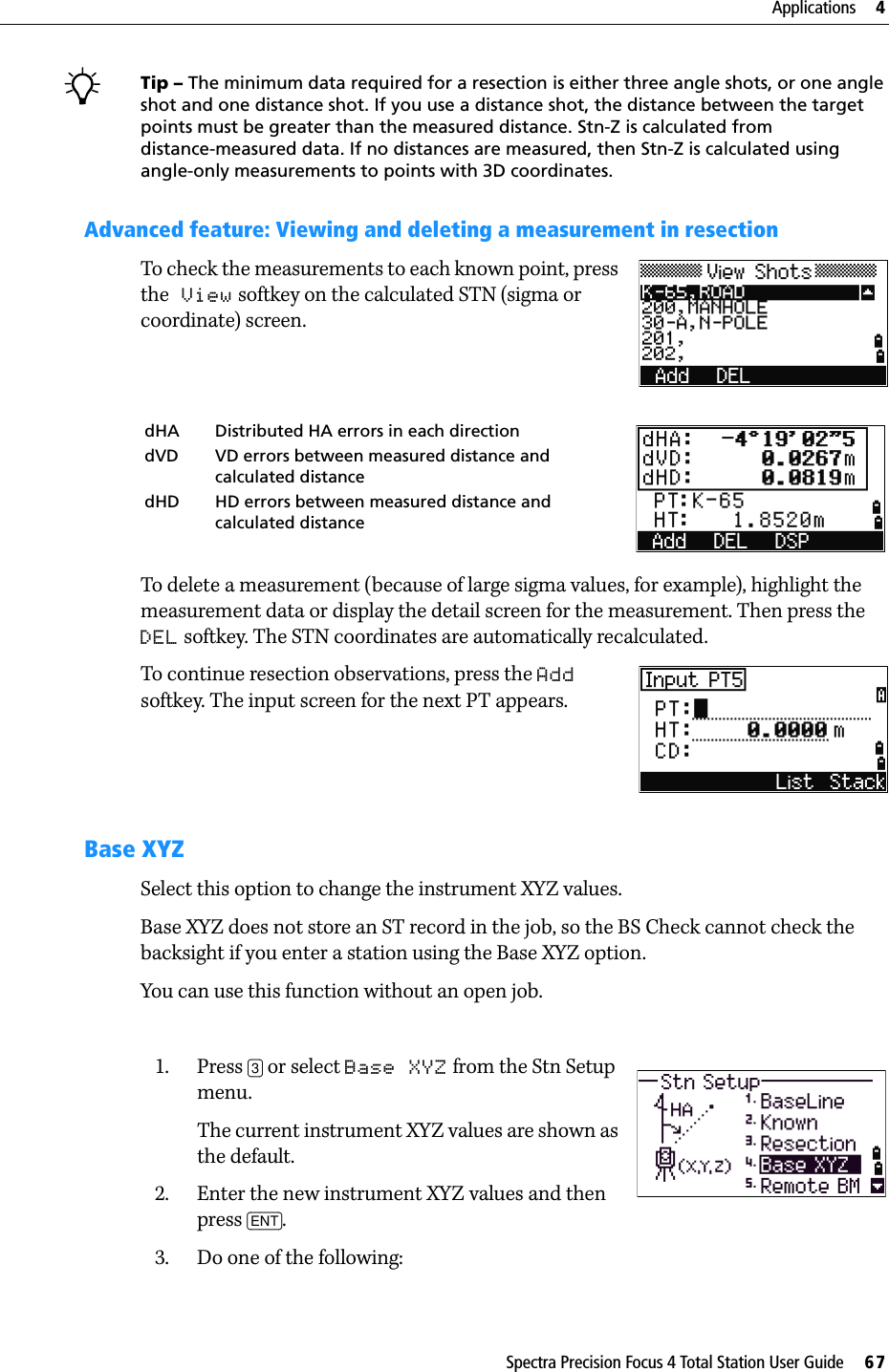 Spectra Precision Focus 4 Total Station User Guide     67Applications     4BTip – The minimum data required for a resection is either three angle shots, or one angle shot and one distance shot. If you use a distance shot, the distance between the target points must be greater than the measured distance. Stn-Z is calculated from distance-measured data. If no distances are measured, then Stn-Z is calculated using angle-only measurements to points with 3D coordinates.Advanced feature: Viewing and deleting a measurement in resectionTo check the measurements to each known point, press the View softkey on the calculated STN (sigma or coordinate) screen.To delete a measurement (because of large sigma values, for example), highlight the measurement data or display the detail screen for the measurement. Then press the DEL softkey. The STN coordinates are automatically recalculated.To continue resection observations, press the Add softkey. The input screen for the next PT appears.Base XYZSelect this option to change the instrument XYZ values.Base XYZ does not store an ST record in the job, so the BS Check cannot check the backsight if you enter a station using the Base XYZ option.You can use this function without an open job.  1. Press [3] or select Base XYZ from the Stn Setup menu.The current instrument XYZ values are shown as the default.2. Enter the new instrument XYZ values and then press [ENT].3. Do one of the following:dHA Distributed HA errors in each directiondVD VD errors between measured distance and calculated distancedHD HD errors between measured distance and calculated distance