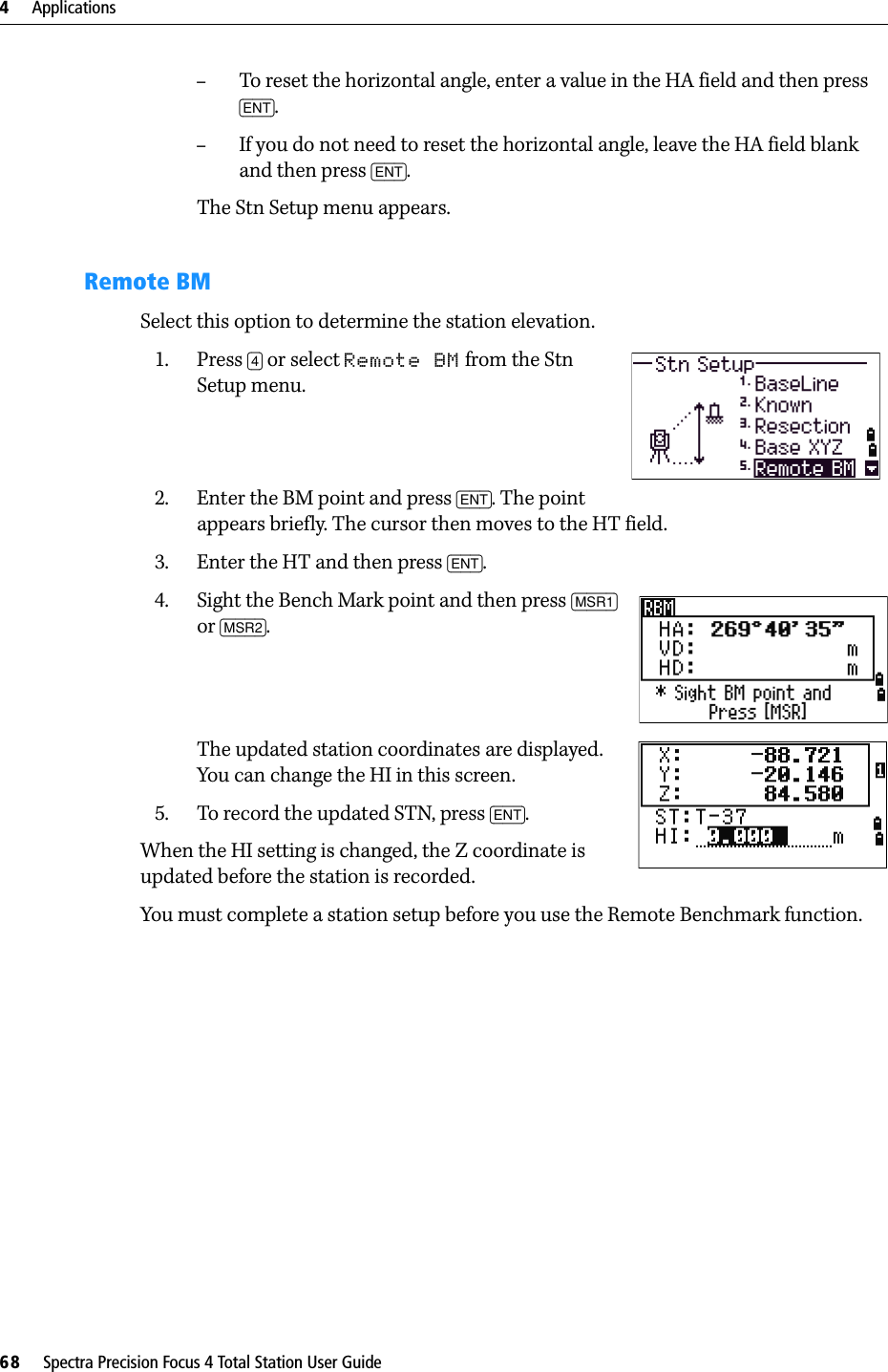 4     Applications68     Spectra Precision Focus 4 Total Station User Guide–To reset the horizontal angle, enter a value in the HA field and then press [ENT].–If you do not need to reset the horizontal angle, leave the HA field blank and then press [ENT].The Stn Setup menu appears.Remote BMSelect this option to determine the station elevation.1. Press [4] or select Remote BM from the Stn Setup menu.2. Enter the BM point and press [ENT]. The point appears briefly. The cursor then moves to the HT field.3. Enter the HT and then press [ENT].4. Sight the Bench Mark point and then press [MSR1] or [MSR2].The updated station coordinates are displayed. You can change the HI in this screen.5. To record the updated STN, press [ENT].When the HI setting is changed, the Z coordinate is updated before the station is recorded.You must complete a station setup before you use the Remote Benchmark function.