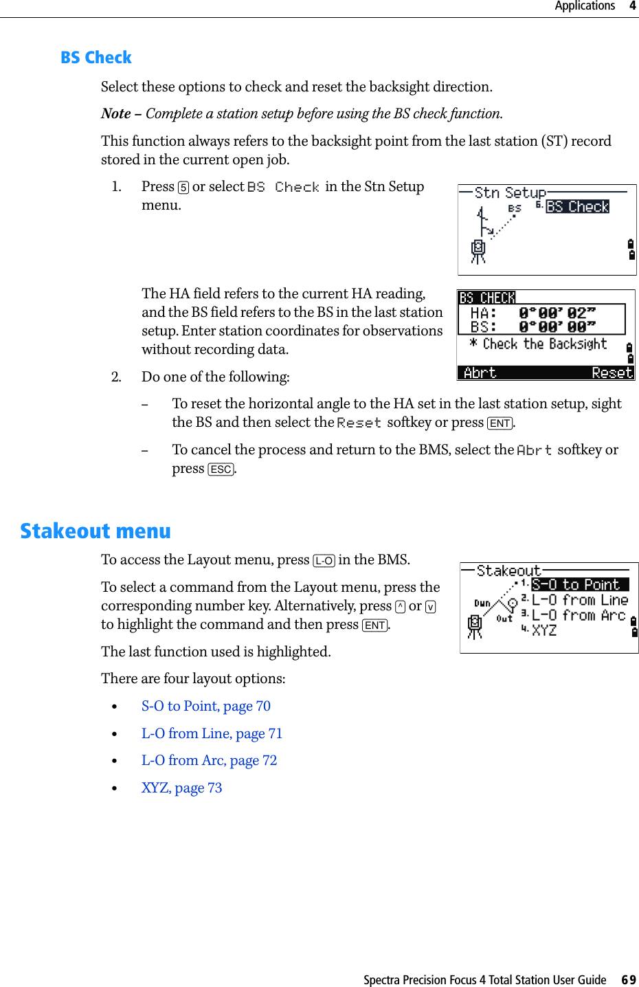 Spectra Precision Focus 4 Total Station User Guide     69Applications     4BS CheckSelect these options to check and reset the backsight direction.Note – Complete a station setup before using the BS check function.This function always refers to the backsight point from the last station (ST) record stored in the current open job.1. Press [5] or select BS Check in the Stn Setup menu. The HA field refers to the current HA reading, and the BS field refers to the BS in the last station setup. Enter station coordinates for observations without recording data.2. Do one of the following:–To reset the horizontal angle to the HA set in the last station setup, sight the BS and then select the Reset softkey or press [ENT].–To cancel the process and return to the BMS, select the Abrt softkey or press [ESC].Stakeout menuTo access the Layout menu, press [L-O] in the BMS.To select a command from the Layout menu, press the corresponding number key. Alternatively, press [^] or [v] to highlight the command and then press [ENT]. The last function used is highlighted.There are four layout options:•S-O to Point, page 70•L-O from Line, page 71•L-O from Arc, page 72•XYZ, page 73