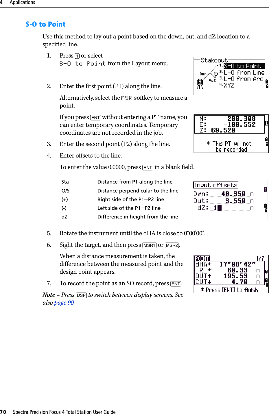 4     Applications70     Spectra Precision Focus 4 Total Station User GuideS-O to PointUse this method to lay out a point based on the down, out, and dZ location to a specified line.1. Press [1] or select S-O to Point from the Layout menu.2. Enter the first point (P1) along the line.Alternatively, select the MSR softkey to measure a point.If you press [ENT] without entering a PT name, you can enter temporary coordinates. Temporary coordinates are not recorded in the job.3. Enter the second point (P2) along the line.4. Enter offsets to the line.To enter the value 0.0000, press [ENT] in a blank field.5. Rotate the instrument until the dHA is close to 0°00&apos;00&quot;.6. Sight the target, and then press [MSR1] or [MSR2].When a distance measurement is taken, the difference between the measured point and the design point appears.7. To record the point as an SO record, press [ENT].Note – Press [DSP] to switch between display screens. See also page 90.Sta Distance from P1 along the lineO/S Distance perpendicular to the line(+) Right side of the P1−P2 line(-) Left side of the P1−P2 linedZ Difference in height from the line