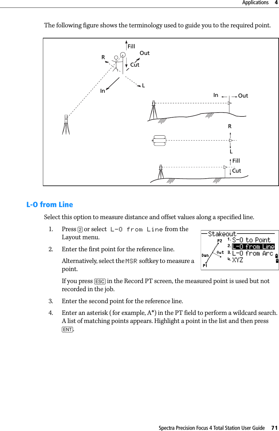 Spectra Precision Focus 4 Total Station User Guide     71Applications     4The following figure shows the terminology used to guide you to the required point. L-O from LineSelect this option to measure distance and offset values along a specified line.1. Press [2] or select L-O from Line from the Layout menu.2. Enter the first point for the reference line. Alternatively, select the MSR softkey to measure a point.If you press [ESC] in the Record PT screen, the measured point is used but not recorded in the job.3. Enter the second point for the reference line.4. Enter an asterisk ( for example, A*) in the PT field to perform a wildcard search. A list of matching points appears. Highlight a point in the list and then press [ENT].FillOutCutLRIn In OutRLFillCut