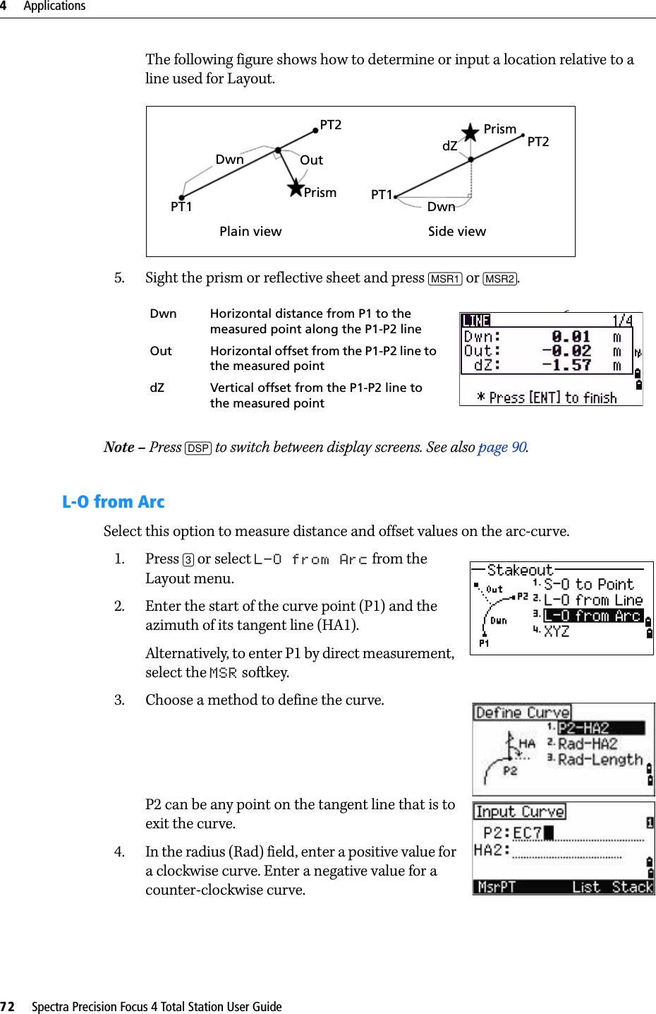 4     Applications72     Spectra Precision Focus 4 Total Station User GuideThe following figure shows how to determine or input a location relative to a line used for Layout.5. Sight the prism or reflective sheet and press [MSR1] or [MSR2].Note – Press [DSP] to switch between display screens. See also page 90.L-O from ArcSelect this option to measure distance and offset values on the arc-curve.1. Press [3] or select L-O from Arc from the Layout menu.2. Enter the start of the curve point (P1) and the azimuth of its tangent line (HA1).Alternatively, to enter P1 by direct measurement, select the MSR softkey.3. Choose a method to define the curve.P2 can be any point on the tangent line that is to exit the curve.4. In the radius (Rad) field, enter a positive value for a clockwise curve. Enter a negative value for a counter-clockwise curve.Dwn Horizontal distance from P1 to the measured point along the P1-P2 line 6.Out Horizontal offset from the P1-P2 line to the measured pointdZ Vertical offset from the P1-P2 line to the measured pointPlain view Side viewPT1PT2Dwn OutPrismPrism PT2DwnPT1dZ