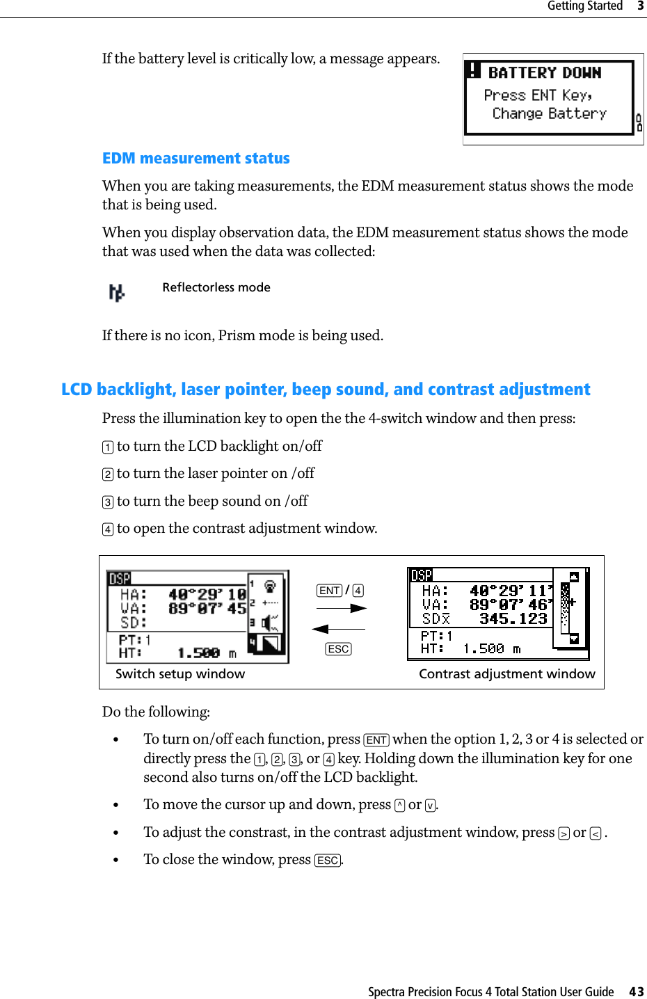 Spectra Precision Focus 4 Total Station User Guide     43Getting Started     3If the battery level is critically low, a message appears.EDM measurement statusWhen you are taking measurements, the EDM measurement status shows the mode that is being used.When you display observation data, the EDM measurement status shows the mode that was used when the data was collected:If there is no icon, Prism mode is being used.LCD backlight, laser pointer, beep sound, and contrast adjustment Press the illumination key to open the the 4-switch window and then press:[1] to turn the LCD backlight on/off[2] to turn the laser pointer on /off[3] to turn the beep sound on /off[4] to open the contrast adjustment window. Do the following:•To turn on/off each function, press [ENT] when the option 1, 2, 3 or 4 is selected or directly press the [1], [2], [3], or [4] key. Holding down the illumination key for one second also turns on/off the LCD backlight. •To move the cursor up and down, press [^] or [v].•To adjust the constrast, in the contrast adjustment window, press [&gt;] or [&lt;] .•To close the window, press [ESC].Reflectorless mode[ENT] / [4][ESC]Switch setup window Contrast adjustment window