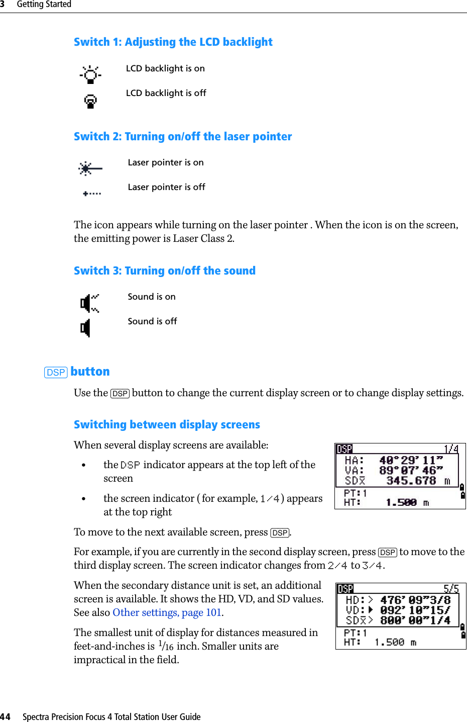 3     Getting Started44     Spectra Precision Focus 4 Total Station User GuideSwitch 1: Adjusting the LCD backlightSwitch 2: Turning on/off the laser pointerThe icon appears while turning on the laser pointer . When the icon is on the screen, the emitting power is Laser Class 2.Switch 3: Turning on/off the sound[DSP] buttonUse the [DSP] button to change the current display screen or to change display settings.Switching between display screensWhen several display screens are available:•the DSP indicator appears at the top left of the screen•the screen indicator ( for example, 1/4) appears at the top rightTo move to the next available screen, press [DSP]. For example, if you are currently in the second display screen, press [DSP] to move to the third display screen. The screen indicator changes from 2/4 to 3/4.When the secondary distance unit is set, an additional screen is available. It shows the HD, VD, and SD values. See also Other settings, page 101.The smallest unit of display for distances measured in feet-and-inches is 1/16  inch. Smaller units are impractical in the field. LCD backlight is onLCD backlight is offLaser pointer is onLaser pointer is offSound is onSound is off