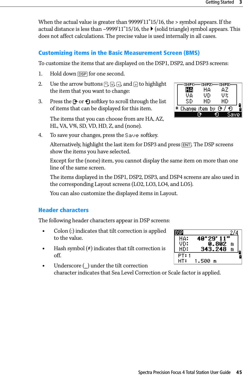 Spectra Precision Focus 4 Total Station User Guide     45Getting Started     3When the actual value is greater than 99999&apos;11&quot;15/16, the &gt; symbol appears. If the actual distance is less than –9999&apos;11&apos;&apos;15/16, the ` (solid triangle) symbol appears. This does not affect calculations. The precise value is used internally in all cases.Customizing items in the Basic Measurement Screen (BMS)To customize the items that are displayed on the DSP1, DSP2, and DSP3 screens:1. Hold down [DSP] for one second.2. Use the arrow buttons [^], [v], [&lt;], and [&gt;] to highlight the item that you want to change:3. Press the   or   softkey to scroll through the list of items that can be displayed for this item.The items that you can choose from are HA, AZ, HL, VA, V%, SD, VD, HD, Z, and (none).4. To save your changes, press the Save softkey. Alternatively, highlight the last item for DSP3 and press [ENT]. The DSP screens show the items you have selected. Except for the (none) item, you cannot display the same item on more than one line of the same screen.The items displayed in the DSP1, DSP2, DSP3, and DSP4 screens are also used in the corresponding Layout screens (LO2, LO3, LO4, and LO5).You can also customize the displayed items in Layout.Header charactersThe following header characters appear in DSP screens:•Colon (:) indicates that tilt correction is applied to the value.•Hash symbol (#) indicates that tilt correction is off.•Underscore (_) under the tilt correction character indicates that Sea Level Correction or Scale factor is applied.