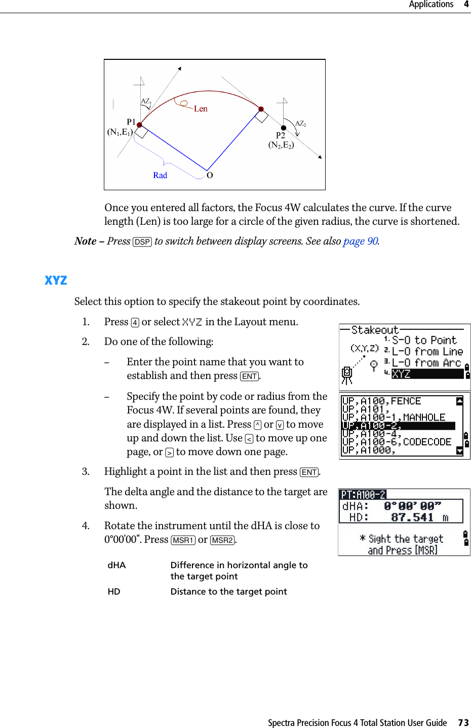 Spectra Precision Focus 4 Total Station User Guide     73Applications     4Once you entered all factors, the Focus 4W calculates the curve. If the curve length (Len) is too large for a circle of the given radius, the curve is shortened.Note – Press [DSP] to switch between display screens. See also page 90.XYZSelect this option to specify the stakeout point by coordinates.1. Press [4] or select XYZ in the Layout menu.2. Do one of the following:–Enter the point name that you want to establish and then press [ENT].–Specify the point by code or radius from the Focus 4W. If several points are found, they are displayed in a list. Press [^] or [v] to move up and down the list. Use [&lt;] to move up one page, or [&gt;] to move down one page.3. Highlight a point in the list and then press [ENT].The delta angle and the distance to the target are shown.4. Rotate the instrument until the dHA is close to 0°00&apos;00&quot;. Press [MSR1] or [MSR2].dHA Difference in horizontal angle to the target pointHD Distance to the target point