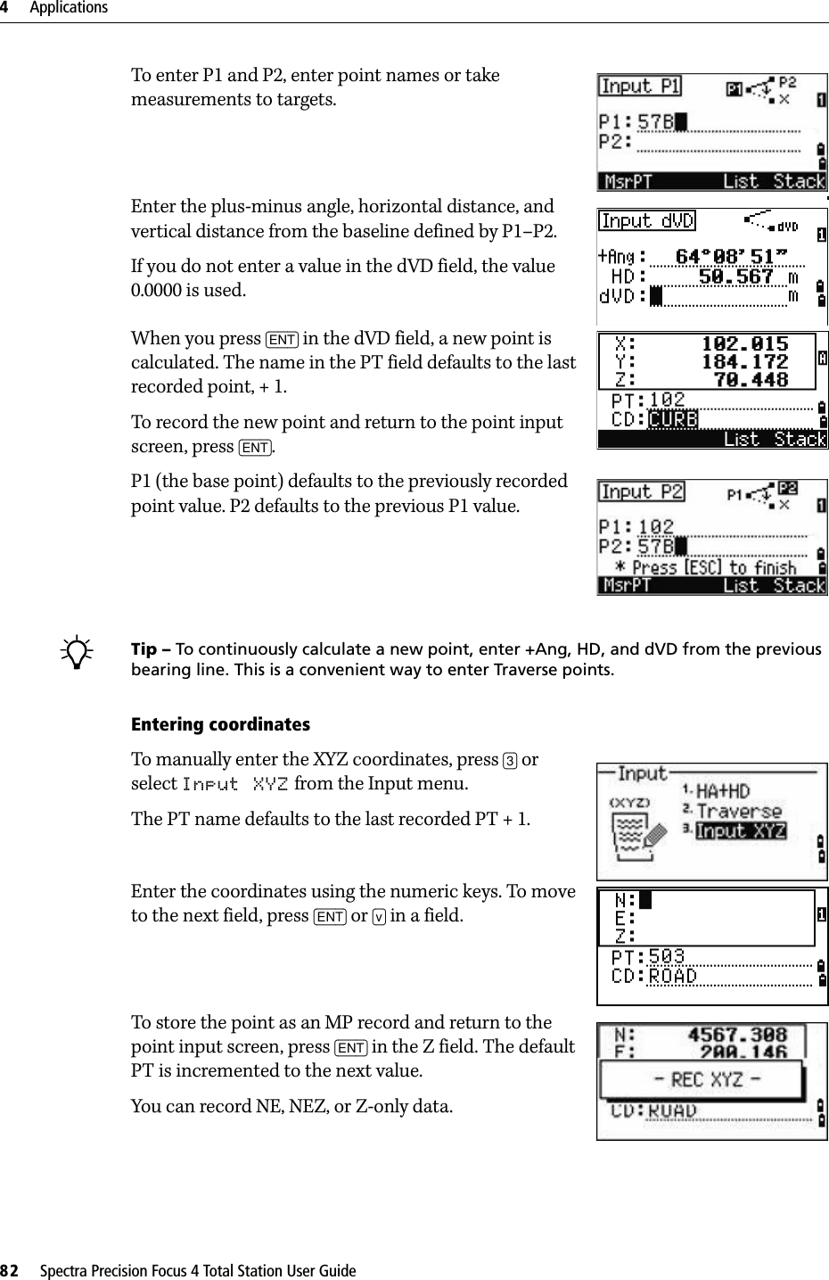 4     Applications82     Spectra Precision Focus 4 Total Station User GuideTo enter P1 and P2, enter point names or take measurements to targets.Enter the plus-minus angle, horizontal distance, and vertical distance from the baseline defined by P1–P2.If you do not enter a value in the dVD field, the value 0.0000 is used.When you press [ENT] in the dVD field, a new point is calculated. The name in the PT field defaults to the last recorded point, + 1. To record the new point and return to the point input screen, press [ENT]. P1 (the base point) defaults to the previously recorded point value. P2 defaults to the previous P1 value.BTip – To continuously calculate a new point, enter +Ang, HD, and dVD from the previous bearing line. This is a convenient way to enter Traverse points.Entering coordinatesTo manually enter the XYZ coordinates, press [3] or select Input XYZ from the Input menu.The PT name defaults to the last recorded PT + 1.Enter the coordinates using the numeric keys. To move to the next field, press [ENT] or [v] in a field.To store the point as an MP record and return to the point input screen, press [ENT] in the Z field. The default PT is incremented to the next value.You can record NE, NEZ, or Z-only data.