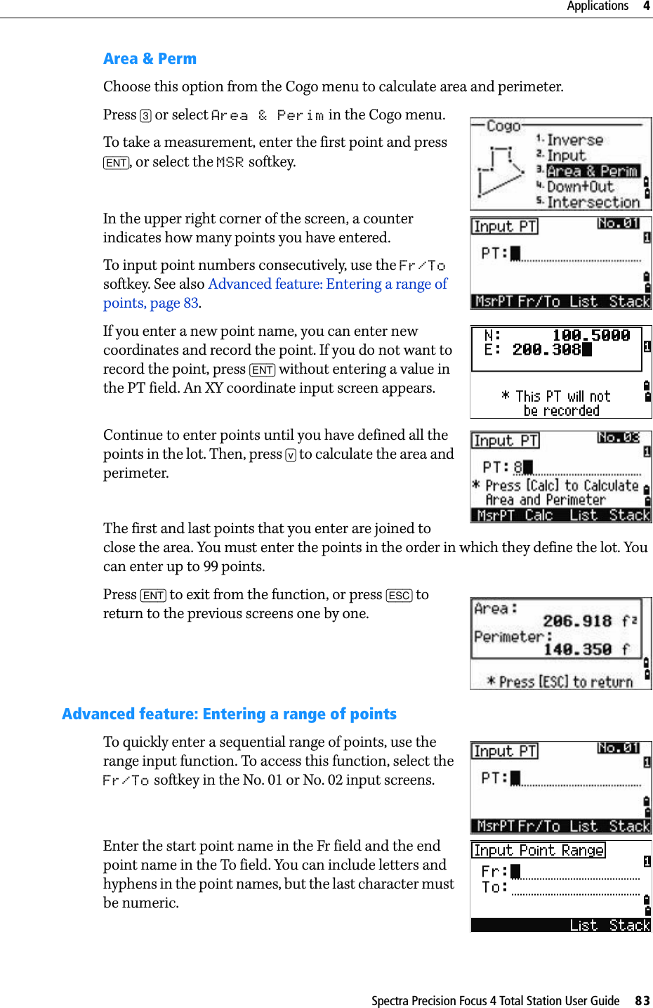 Spectra Precision Focus 4 Total Station User Guide     83Applications     4Area &amp; PermChoose this option from the Cogo menu to calculate area and perimeter.Press [3] or select Area &amp; Perim in the Cogo menu. To take a measurement, enter the first point and press [ENT], or select the MSR softkey. In the upper right corner of the screen, a counter indicates how many points you have entered.To input point numbers consecutively, use the Fr/To softkey. See also Advanced feature: Entering a range of points, page 83.If you enter a new point name, you can enter new coordinates and record the point. If you do not want to record the point, press [ENT] without entering a value in the PT field. An XY coordinate input screen appears.Continue to enter points until you have defined all the points in the lot. Then, press [v] to calculate the area and perimeter.The first and last points that you enter are joined to close the area. You must enter the points in the order in which they define the lot. You can enter up to 99 points.Press [ENT] to exit from the function, or press [ESC] to return to the previous screens one by one.Advanced feature: Entering a range of pointsTo quickly enter a sequential range of points, use the range input function. To access this function, select the Fr/To softkey in the No. 01 or No. 02 input screens.Enter the start point name in the Fr field and the end point name in the To field. You can include letters and hyphens in the point names, but the last character must be numeric.