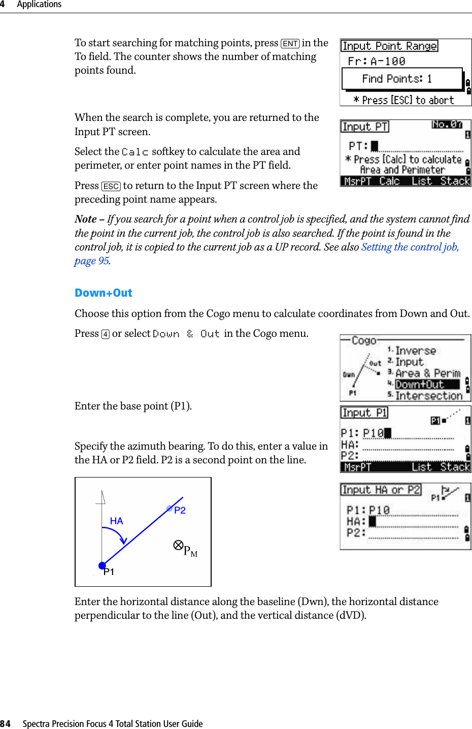 4     Applications84     Spectra Precision Focus 4 Total Station User GuideTo start searching for matching points, press [ENT] in the To field. The counter shows the number of matching points found.When the search is complete, you are returned to the Input PT screen.Select the Calc softkey to calculate the area and perimeter, or enter point names in the PT field.Press [ESC] to return to the Input PT screen where the preceding point name appears.Note – If you search for a point when a control job is specified, and the system cannot find the point in the current job, the control job is also searched. If the point is found in the control job, it is copied to the current job as a UP record. See also Setting the control job, page 95.Down+OutChoose this option from the Cogo menu to calculate coordinates from Down and Out.Press [4] or select Down &amp; Out in the Cogo menu. Enter the base point (P1). Specify the azimuth bearing. To do this, enter a value in the HA or P2 field. P2 is a second point on the line.Enter the horizontal distance along the baseline (Dwn), the horizontal distance perpendicular to the line (Out), and the vertical distance (dVD).HAP2P1