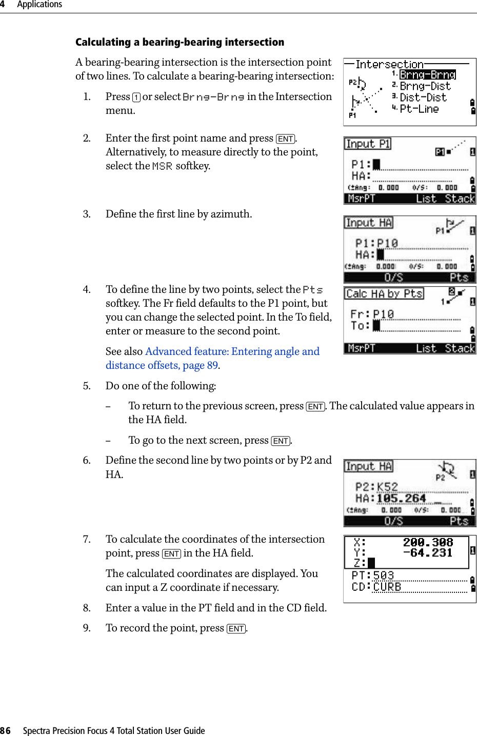 4     Applications86     Spectra Precision Focus 4 Total Station User GuideCalculating a bearing-bearing intersectionA bearing-bearing intersection is the intersection point of two lines. To calculate a bearing-bearing intersection:1. Press [1] or select Brng-Brng in the Intersection menu. 2. Enter the first point name and press [ENT]. Alternatively, to measure directly to the point, select the MSR softkey. 3. Define the first line by azimuth.4. To define the line by two points, select the Pts softkey. The Fr field defaults to the P1 point, but you can change the selected point. In the To field, enter or measure to the second point.See also Advanced feature: Entering angle and distance offsets, page 89.5. Do one of the following:–To return to the previous screen, press [ENT]. The calculated value appears in the HA field. –To go to the next screen, press [ENT]. 6. Define the second line by two points or by P2 and HA.7. To calculate the coordinates of the intersection point, press [ENT] in the HA field. The calculated coordinates are displayed. You can input a Z coordinate if necessary.8. Enter a value in the PT field and in the CD field. 9. To record the point, press [ENT]. 