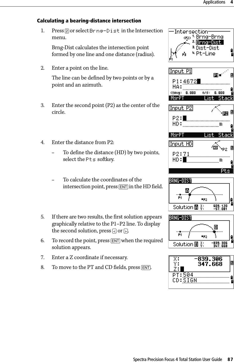 Spectra Precision Focus 4 Total Station User Guide     87Applications     4Calculating a bearing-distance intersection1. Press [2] or select Brng-Dist in the Intersection menu.Brng-Dist calculates the intersection point formed by one line and one distance (radius).2. Enter a point on the line.The line can be defined by two points or by a point and an azimuth.3. Enter the second point (P2) as the center of the circle.4. Enter the distance from P2:–To define the distance (HD) by two points, select the Pts softkey.–To calculate the coordinates of the intersection point, press [ENT] in the HD field. 5. If there are two results, the first solution appears graphically relative to the P1–P2 line. To display the second solution, press [&lt;] or [&gt;].6. To record the point, press [ENT] when the required solution appears.7. Enter a Z coordinate if necessary. 8. To move to the PT and CD fields, press [ENT].