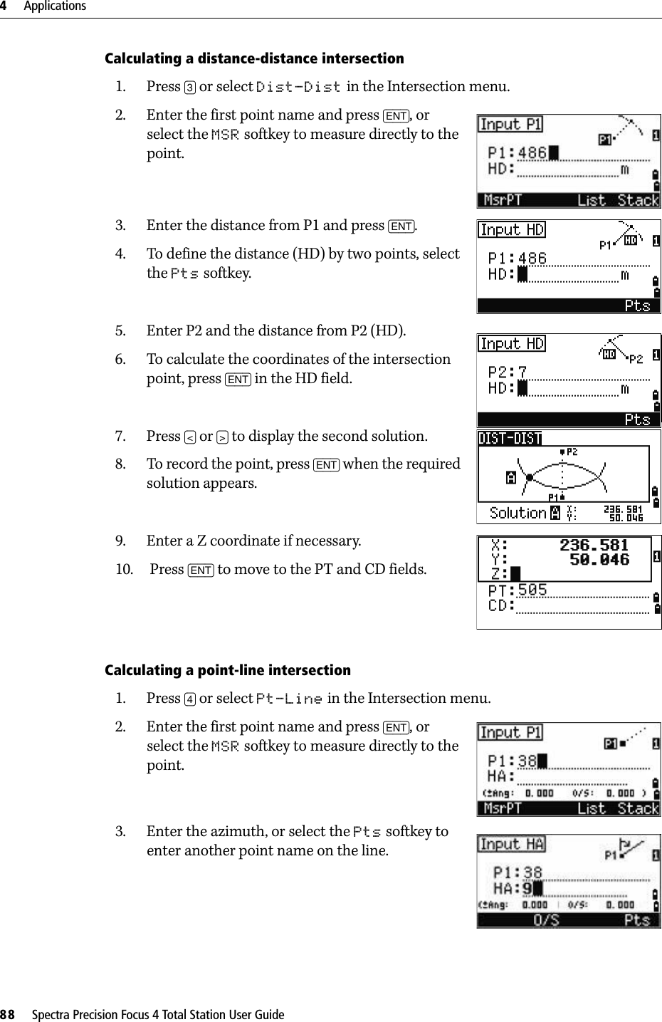 4     Applications88     Spectra Precision Focus 4 Total Station User GuideCalculating a distance-distance intersection1. Press [3] or select Dist-Dist in the Intersection menu.2. Enter the first point name and press [ENT], or select the MSR softkey to measure directly to the point.3. Enter the distance from P1 and press [ENT].4. To define the distance (HD) by two points, select the Pts softkey.5. Enter P2 and the distance from P2 (HD).6. To calculate the coordinates of the intersection point, press [ENT] in the HD field.7. Press [&lt;] or [&gt;] to display the second solution.8. To record the point, press [ENT] when the required solution appears.9. Enter a Z coordinate if necessary.10.  Press [ENT] to move to the PT and CD fields.Calculating a point-line intersection1. Press [4] or select Pt-Line in the Intersection menu.2. Enter the first point name and press [ENT], or select the MSR softkey to measure directly to the point.3. Enter the azimuth, or select the Pts softkey to enter another point name on the line.