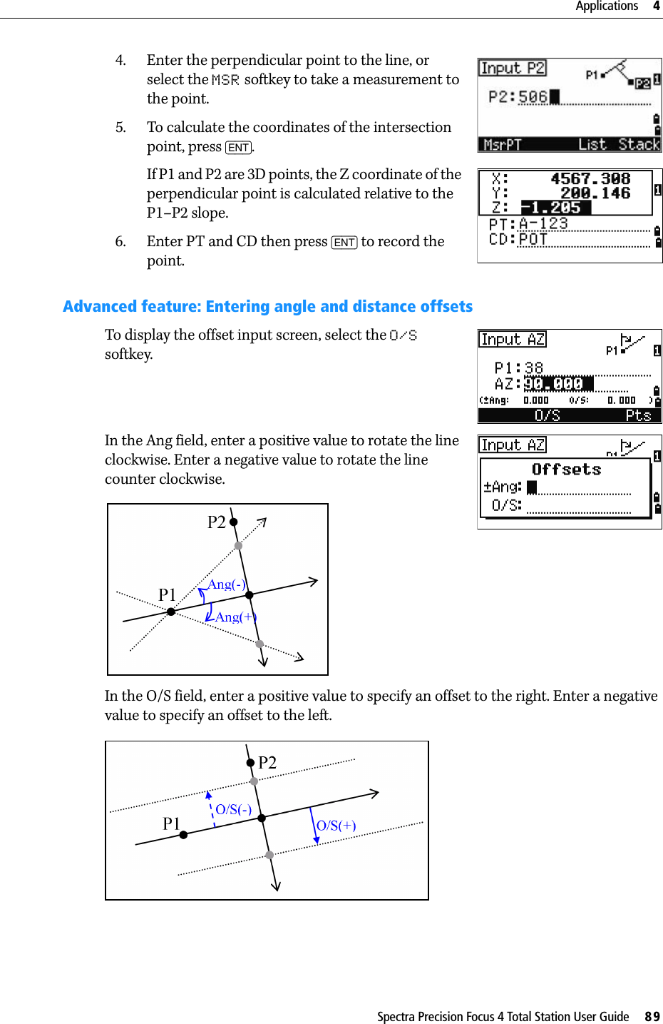 Spectra Precision Focus 4 Total Station User Guide     89Applications     44. Enter the perpendicular point to the line, or select the MSR softkey to take a measurement to the point.5. To calculate the coordinates of the intersection point, press [ENT].If P1 and P2 are 3D points, the Z coordinate of the perpendicular point is calculated relative to the P1–P2 slope.6. Enter PT and CD then press [ENT] to record the point.Advanced feature: Entering angle and distance offsetsTo display the offset input screen, select the O/S softkey.In the Ang field, enter a positive value to rotate the line clockwise. Enter a negative value to rotate the line counter clockwise.In the O/S field, enter a positive value to specify an offset to the right. Enter a negative value to specify an offset to the left.