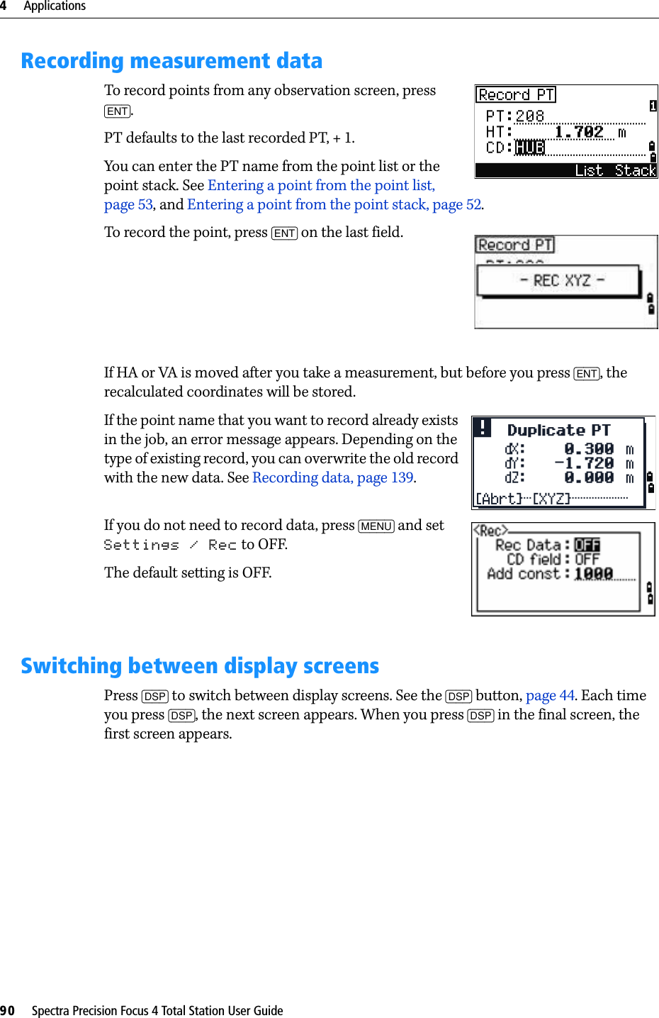4     Applications90     Spectra Precision Focus 4 Total Station User GuideRecording measurement dataTo record points from any observation screen, press [ENT].PT defaults to the last recorded PT, + 1.You can enter the PT name from the point list or the point stack. See Entering a point from the point list, page 53, and Entering a point from the point stack, page 52.To record the point, press [ENT] on the last field.If HA or VA is moved after you take a measurement, but before you press [ENT], the recalculated coordinates will be stored.If the point name that you want to record already exists in the job, an error message appears. Depending on the type of existing record, you can overwrite the old record with the new data. See Recording data, page 139.If you do not need to record data, press [MENU] and set Settings / Rec to OFF.The default setting is OFF.Switching between display screensPress [DSP] to switch between display screens. See the [DSP] button, page 44. Each time you press [DSP], the next screen appears. When you press [DSP] in the final screen, the first screen appears.