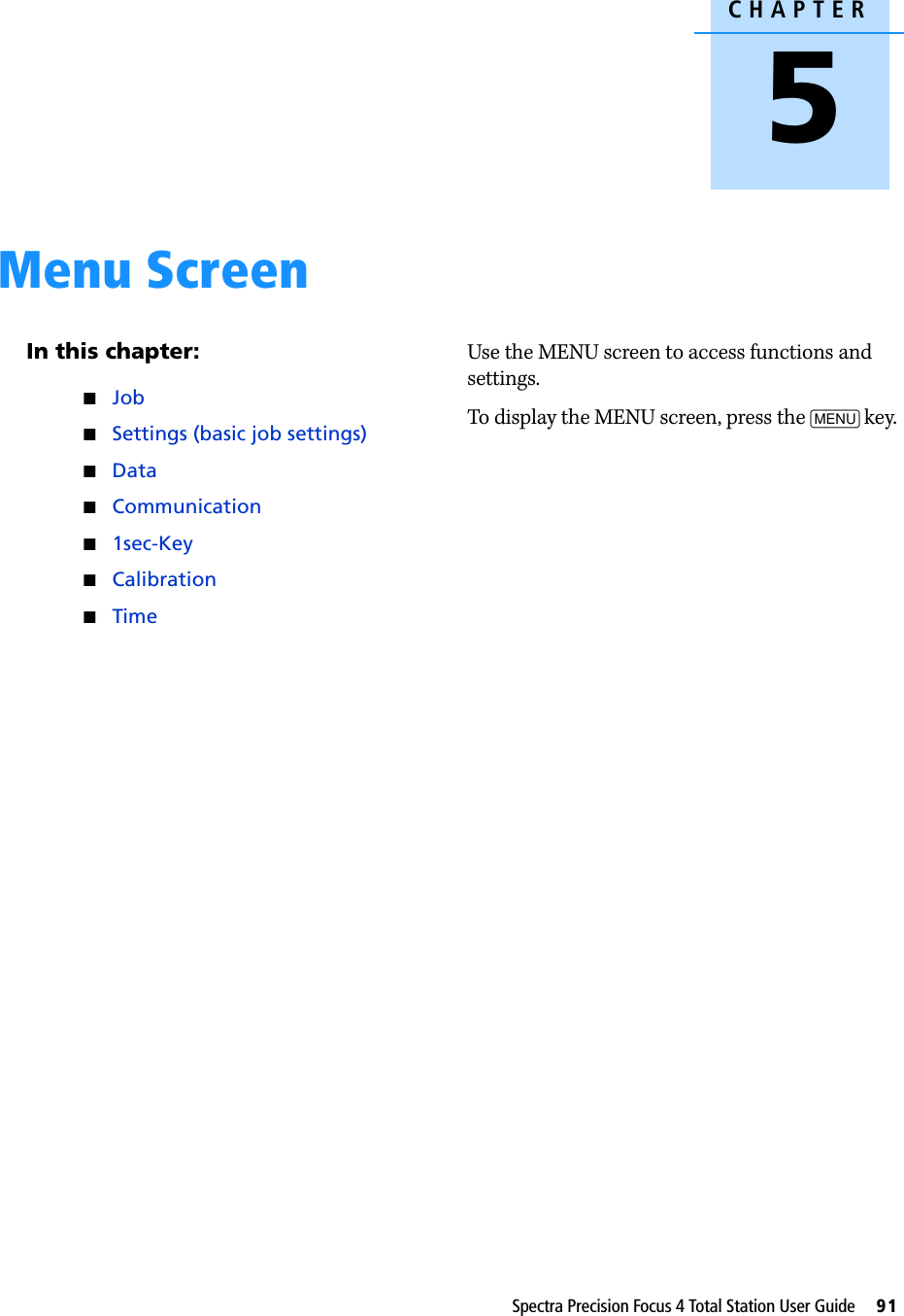 CHAPTER5Spectra Precision Focus 4 Total Station User Guide     91Menu Screen 5In this chapter:JobSettings (basic job settings)DataCommunication1sec-KeyCalibrationTimeUse the MENU screen to access functions and settings. To display the MENU screen, press the [MENU] key.