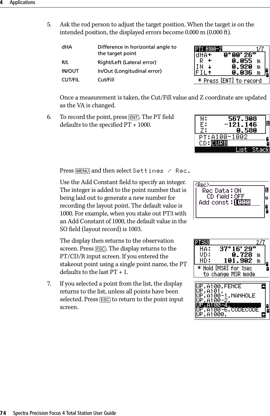 4     Applications74     Spectra Precision Focus 4 Total Station User Guide5. Ask the rod person to adjust the target position. When the target is on the intended position, the displayed errors become 0.000 m (0.000 ft).Once a measurement is taken, the Cut/Fill value and Z coordinate are updated as the VA is changed.6. To record the point, press [ENT]. The PT field defaults to the specified PT + 1000.Press [MENU] and then select Settings / Rec.Use the Add Constant field to specify an integer. The integer is added to the point number that is being laid out to generate a new number for recording the layout point. The default value is 1000. For example, when you stake out PT3 with an Add Constant of 1000, the default value in the SO field (layout record) is 1003.The display then returns to the observation screen. Press [ESC]. The display returns to the PT/CD/R input screen. If you entered the stakeout point using a single point name, the PT defaults to the last PT + 1.7. If you selected a point from the list, the display returns to the list, unless all points have been selected. Press [ESC] to return to the point input screen.dHA Difference in horizontal angle to the target pointR/L Right/Left (Lateral error)IN/OUT In/Out (Longitudinal error)CUT/FIL Cut/Fill