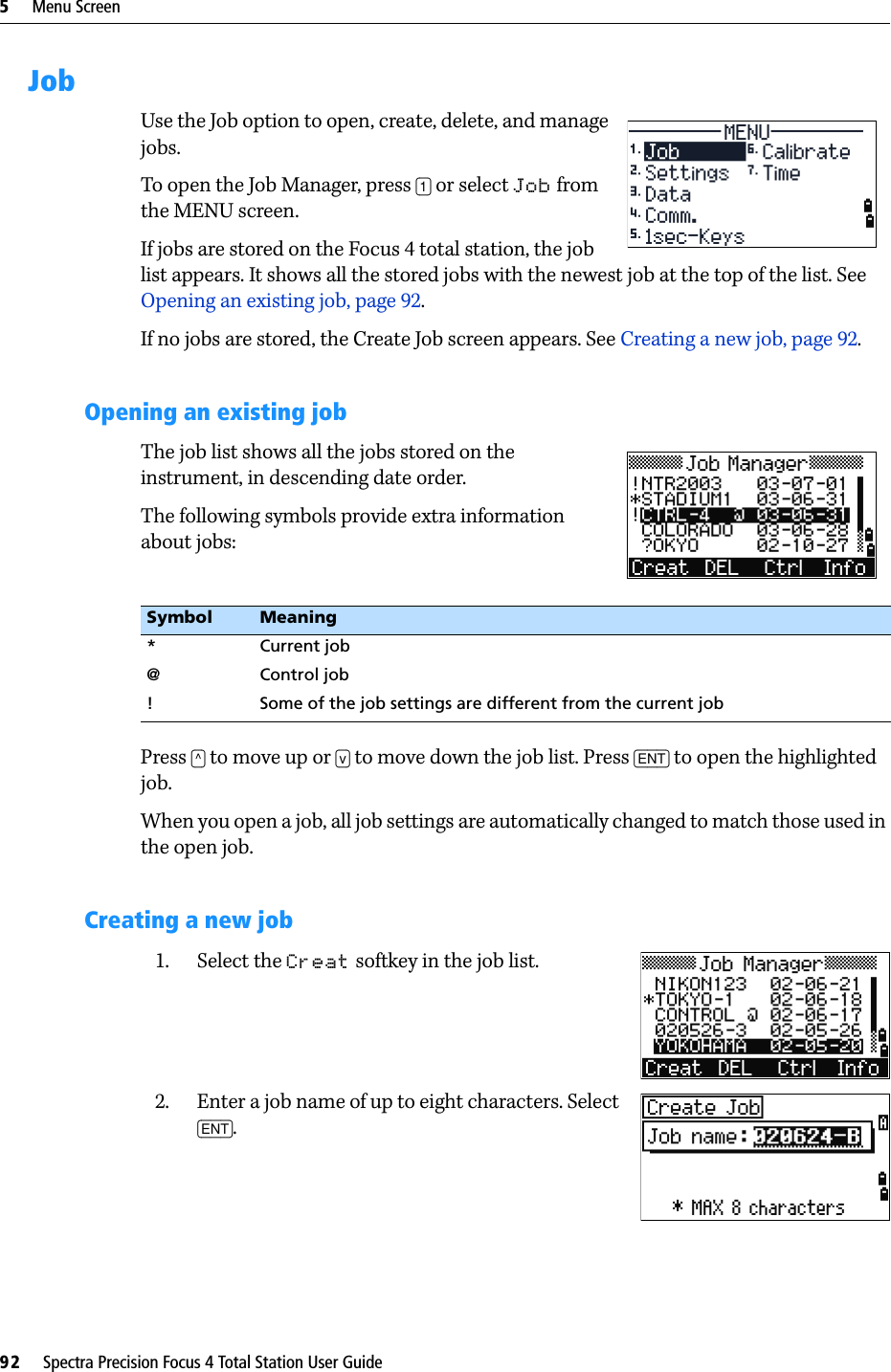 5     Menu Screen92     Spectra Precision Focus 4 Total Station User GuideJobUse the Job option to open, create, delete, and manage jobs. To open the Job Manager, press [1] or select Job from the MENU screen.If jobs are stored on the Focus 4 total station, the job list appears. It shows all the stored jobs with the newest job at the top of the list. See Opening an existing job, page 92.If no jobs are stored, the Create Job screen appears. See Creating a new job, page 92.Opening an existing jobThe job list shows all the jobs stored on the instrument, in descending date order.The following symbols provide extra information about jobs:Press [^] to move up or [v] to move down the job list. Press [ENT] to open the highlighted job.When you open a job, all job settings are automatically changed to match those used in the open job.Creating a new job1. Select the Creat softkey in the job list.2. Enter a job name of up to eight characters. Select [ENT].Symbol Meaning* Current job@ Control job!  Some of the job settings are different from the current job