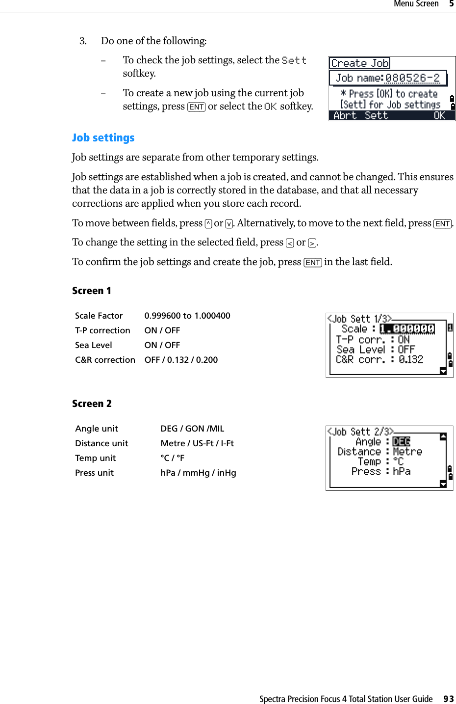 Spectra Precision Focus 4 Total Station User Guide     93Menu Screen     53. Do one of the following:–To check the job settings, select the Sett softkey.–To create a new job using the current job settings, press [ENT] or select the OK softkey.Job settingsJob settings are separate from other temporary settings.Job settings are established when a job is created, and cannot be changed. This ensures that the data in a job is correctly stored in the database, and that all necessary corrections are applied when you store each record. To move between fields, press [^] or [v]. Alternatively, to move to the next field, press [ENT]. To change the setting in the selected field, press [&lt;] or [&gt;]. To confirm the job settings and create the job, press [ENT] in the last field.Screen 1  Screen 2Scale Factor 0.999600 to 1.000400  T-P correction ON / OFFSea Level ON / OFFC&amp;R correction OFF / 0.132 / 0.200Angle unit DEG / GON /MILDistance unit Metre / US-Ft / I-FtTemp unit °C / °FPress unit hPa / mmHg / inHg