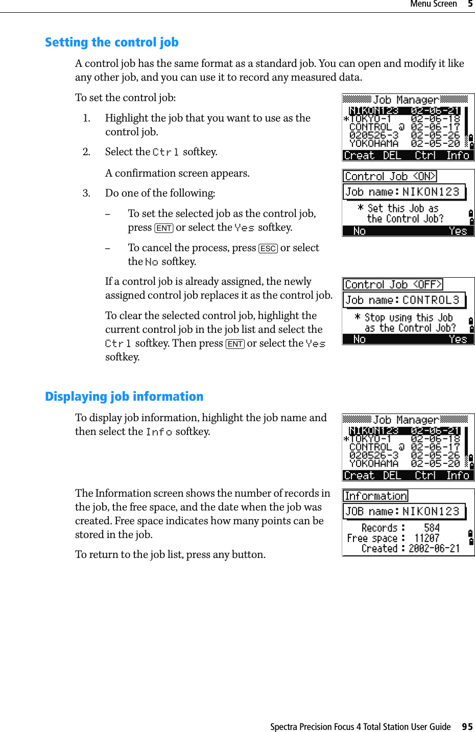 Spectra Precision Focus 4 Total Station User Guide     95Menu Screen     5Setting the control jobA control job has the same format as a standard job. You can open and modify it like any other job, and you can use it to record any measured data.To set the control job:1. Highlight the job that you want to use as the control job.2. Select the Ctrl softkey.A confirmation screen appears.3. Do one of the following:–To set the selected job as the control job, press [ENT] or select the Yes softkey.–To cancel the process, press [ESC] or select the No softkey.If a control job is already assigned, the newly assigned control job replaces it as the control job.To clear the selected control job, highlight the current control job in the job list and select the Ctrl softkey. Then press [ENT] or select the Yes softkey.Displaying job informationTo display job information, highlight the job name and then select the Info softkey. The Information screen shows the number of records in the job, the free space, and the date when the job was created. Free space indicates how many points can be stored in the job.To return to the job list, press any button.