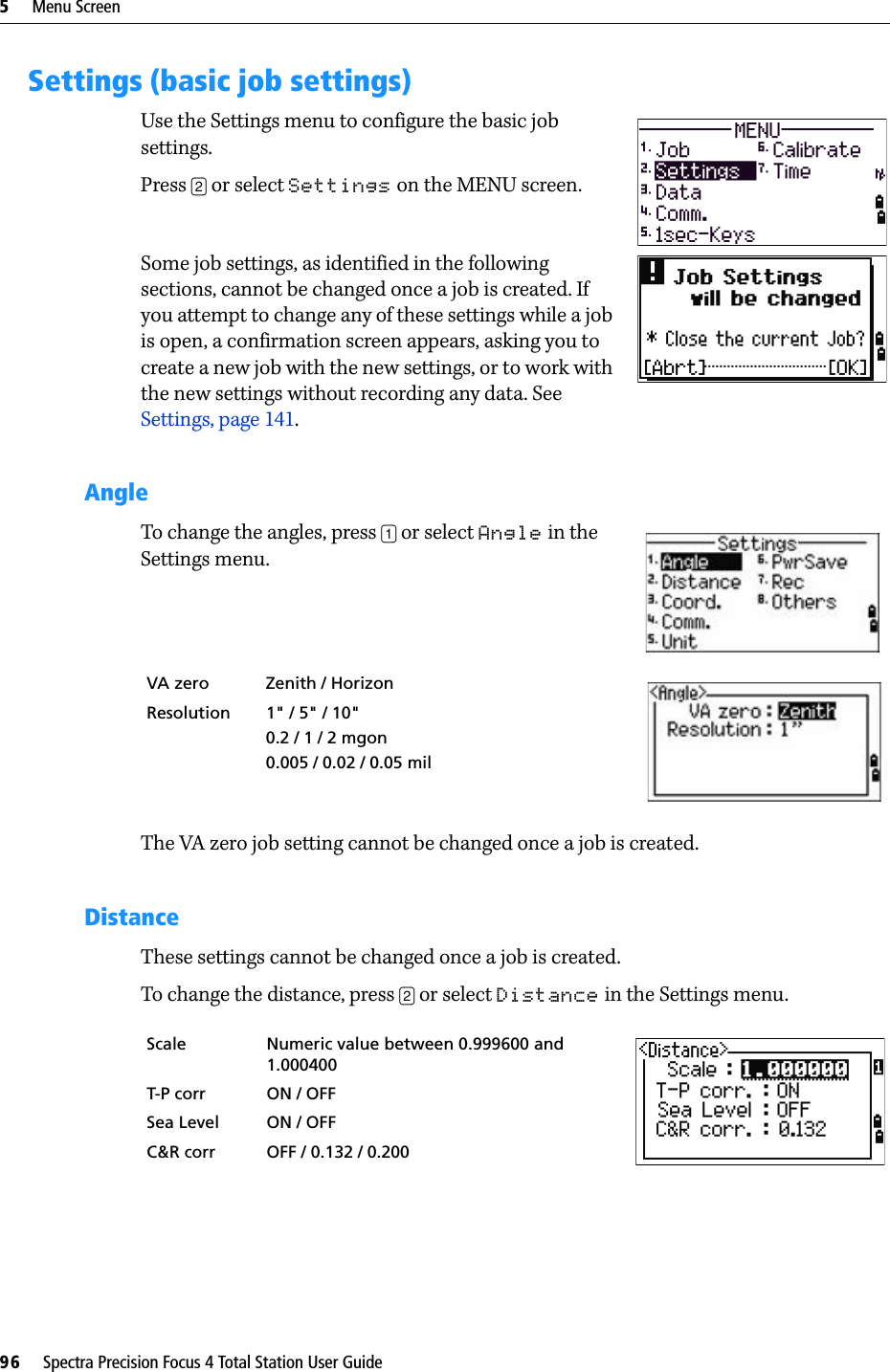 5     Menu Screen96     Spectra Precision Focus 4 Total Station User GuideSettings (basic job settings)Use the Settings menu to configure the basic job settings.Press [2] or select Settings on the MENU screen.Some job settings, as identified in the following sections, cannot be changed once a job is created. If you attempt to change any of these settings while a job is open, a confirmation screen appears, asking you to create a new job with the new settings, or to work with the new settings without recording any data. See Settings, page 141.AngleTo change the angles, press [1] or select Angle in the Settings menu.The VA zero job setting cannot be changed once a job is created.DistanceThese settings cannot be changed once a job is created.To change the distance, press [2] or select Distance in the Settings menu. VA zero Zenith / Horizon  Resolution 1&quot; / 5&quot; / 10&quot;0.2/ 1/ 2mgon0.005 / 0.02 / 0.05 milScale Numeric value between 0.999600 and 1.000400T-P corr ON / OFFSea Level ON / OFFC&amp;R corr OFF / 0.132 / 0.200