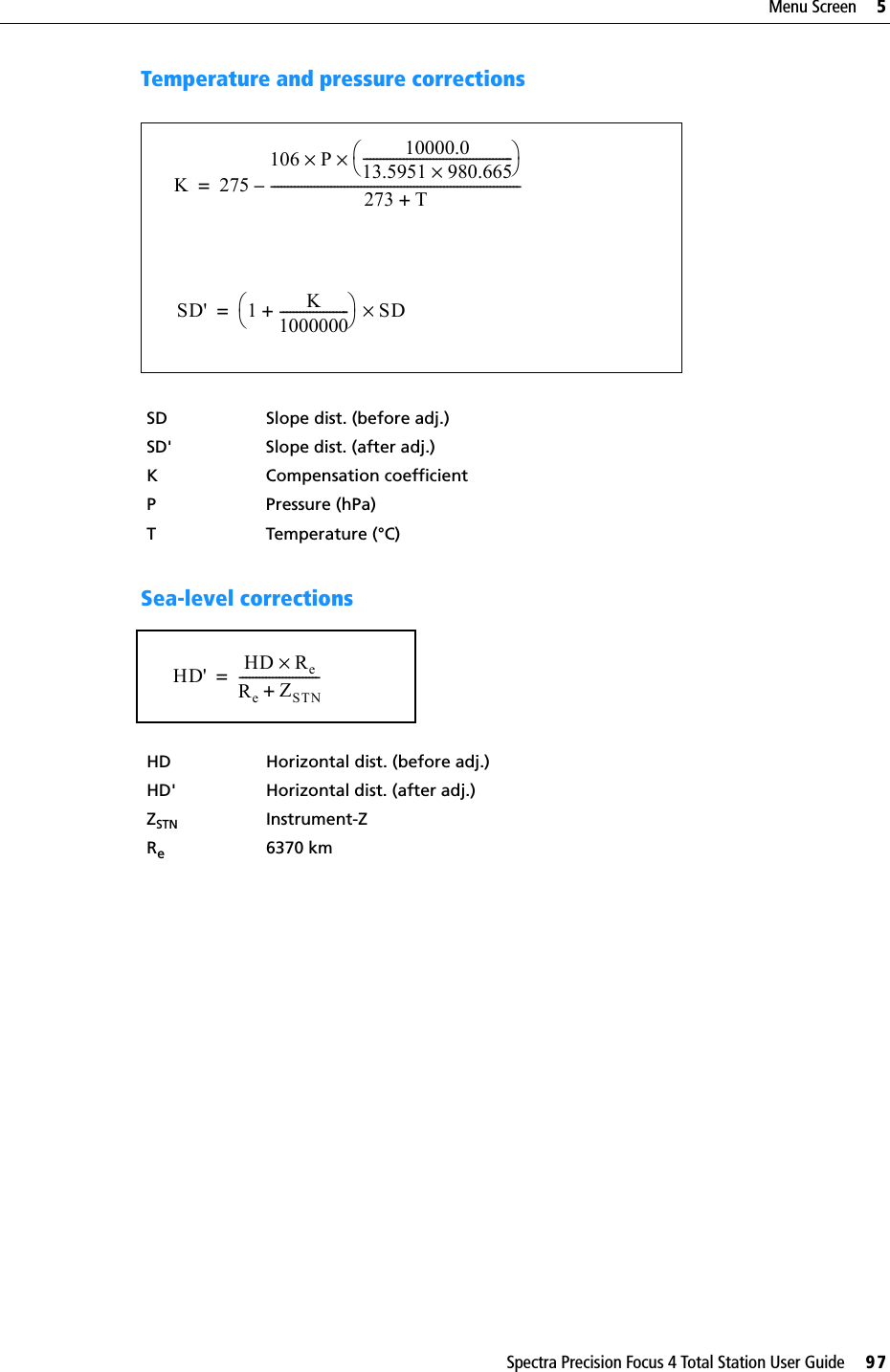 Spectra Precision Focus 4 Total Station User Guide     97Menu Screen     5Temperature and pressure corrections  Sea-level correctionsSD Slope dist. (before adj.)SD&apos; Slope dist. (after adj.)K Compensation coefficientP Pressure (hPa)T Temperature (°C)HD Horizontal dist. (before adj.)HD&apos; Horizontal dist. (after adj.)ZSTN Instrument-ZRe6370 kmK275106 P 10000.013.5951 980.665×---------------------------------------------××273 T+---------------------------------------------------------------------------–= SD&apos; 1 K1000000---------------------+SD×=HD&apos; HD Re×ReZSTN+------------------------=