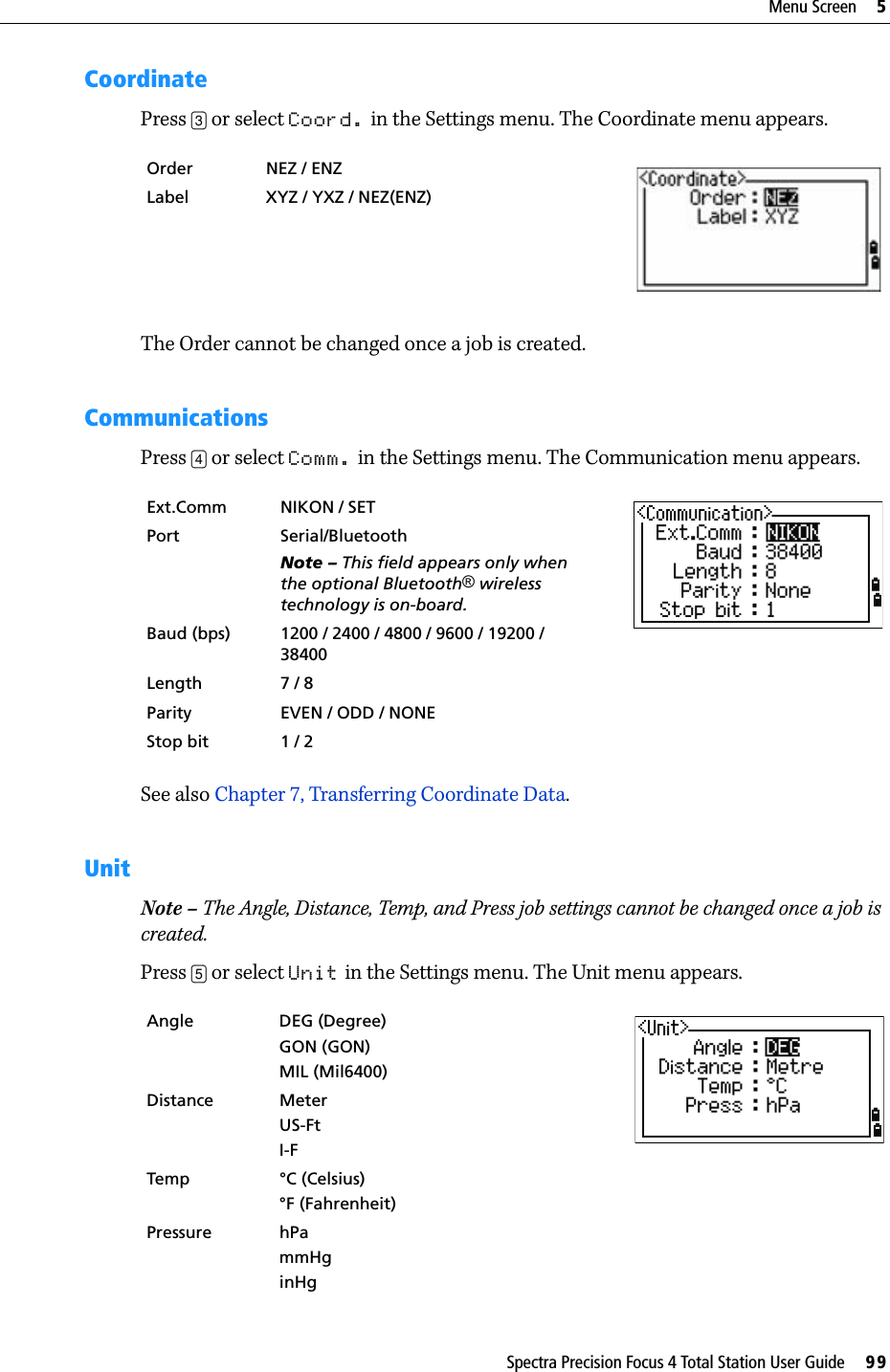 Spectra Precision Focus 4 Total Station User Guide     99Menu Screen     5CoordinatePress [3] or select Coord. in the Settings menu. The Coordinate menu appears.The Order cannot be changed once a job is created.CommunicationsPress [4] or select Comm. in the Settings menu. The Communication menu appears.See also Chapter 7, Transferring Coordinate Data.UnitNote – The Angle, Distance, Temp, and Press job settings cannot be changed once a job is created.Press [5] or select Unit in the Settings menu. The Unit menu appears. Order NEZ / ENZ  Label XYZ / YXZ / NEZ(ENZ)Ext.Comm NIKON / SETPort Serial/BluetoothNote – This field appears only when the optional Bluetooth® wireless technology is on-board.Baud (bps) 1200 / 2400 / 4800 / 9600 / 19200 / 38400Length 7 / 8Parity EVEN / ODD / NONEStop bit 1 / 2Angle DEG (Degree)GON (GON)MIL (Mil6400)Distance MeterUS-FtI-FTemp °C (Celsius)°F (Fahrenheit)Pressure hPammHginHg