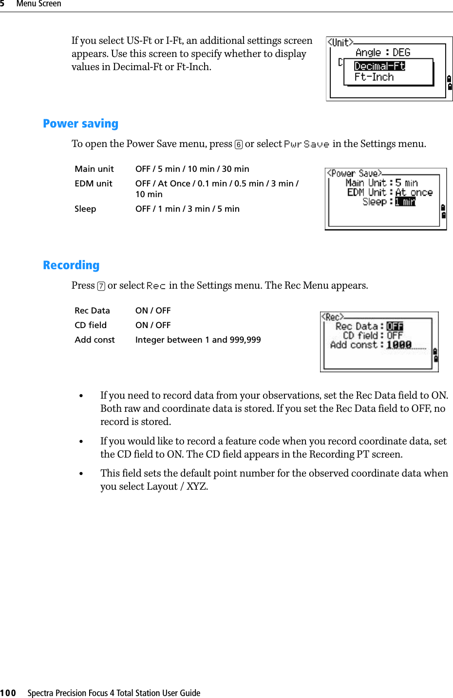 5     Menu Screen100     Spectra Precision Focus 4 Total Station User GuideIf you select US-Ft or I-Ft, an additional settings screen appears. Use this screen to specify whether to display values in Decimal-Ft or Ft-Inch.Power savingTo open the Power Save menu, press [6] or select PwrSave in the Settings menu.RecordingPress [7] or select Rec in the Settings menu. The Rec Menu appears.•If you need to record data from your observations, set the Rec Data field to ON. Both raw and coordinate data is stored. If you set the Rec Data field to OFF, no record is stored.•If you would like to record a feature code when you record coordinate data, set the CD field to ON. The CD field appears in the Recording PT screen.•This field sets the default point number for the observed coordinate data when you select Layout / XYZ.Main unit OFF / 5 min / 10 min / 30 min .EDM unit OFF / At Once / 0.1 min / 0.5 min / 3 min / 10 minSleep OFF / 1 min / 3 min / 5 minRec Data ON / OFFCD field ON / OFF Add const Integer between 1 and 999,999