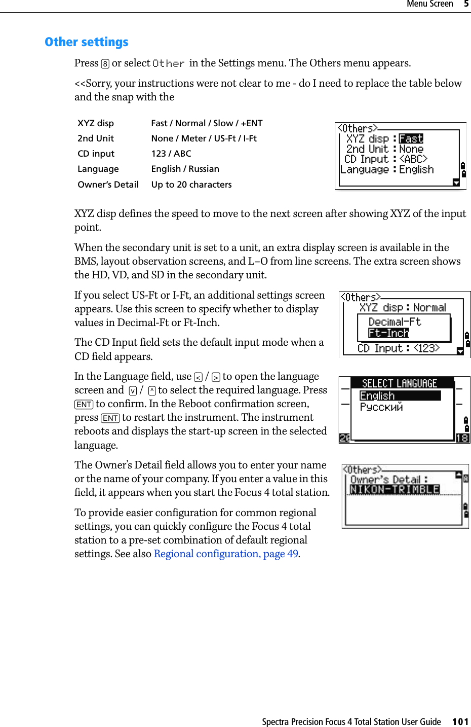 Spectra Precision Focus 4 Total Station User Guide     101Menu Screen     5Other settingsPress [8] or select Other in the Settings menu. The Others menu appears.&lt;&lt;Sorry, your instructions were not clear to me - do I need to replace the table below and the snap with the XYZ disp defines the speed to move to the next screen after showing XYZ of the input point.When the secondary unit is set to a unit, an extra display screen is available in the BMS, layout observation screens, and L–O from line screens. The extra screen shows the HD, VD, and SD in the secondary unit.If you select US-Ft or I-Ft, an additional settings screen appears. Use this screen to specify whether to display values in Decimal-Ft or Ft-Inch.The CD Input field sets the default input mode when a CD field appears.In the Language field, use [&lt;] / [&gt;] to open the language screen and  [v] /  [^] to select the required language. Press [ENT] to confirm. In the Reboot confirmation screen, press [ENT] to restart the instrument. The instrument reboots and displays the start-up screen in the selected language.  The Owner’s Detail field allows you to enter your name or the name of your company. If you enter a value in this field, it appears when you start the Focus 4 total station.To provide easier configuration for common regional settings, you can quickly configure the Focus 4 total station to a pre-set combination of default regional settings. See also Regional configuration, page 49.XYZ disp Fast / Normal / Slow / +ENT2nd Unit None / Meter / US-Ft / I-FtCD input 123 / ABCLanguage English / RussianOwner’s Detail Up to 20 characters
