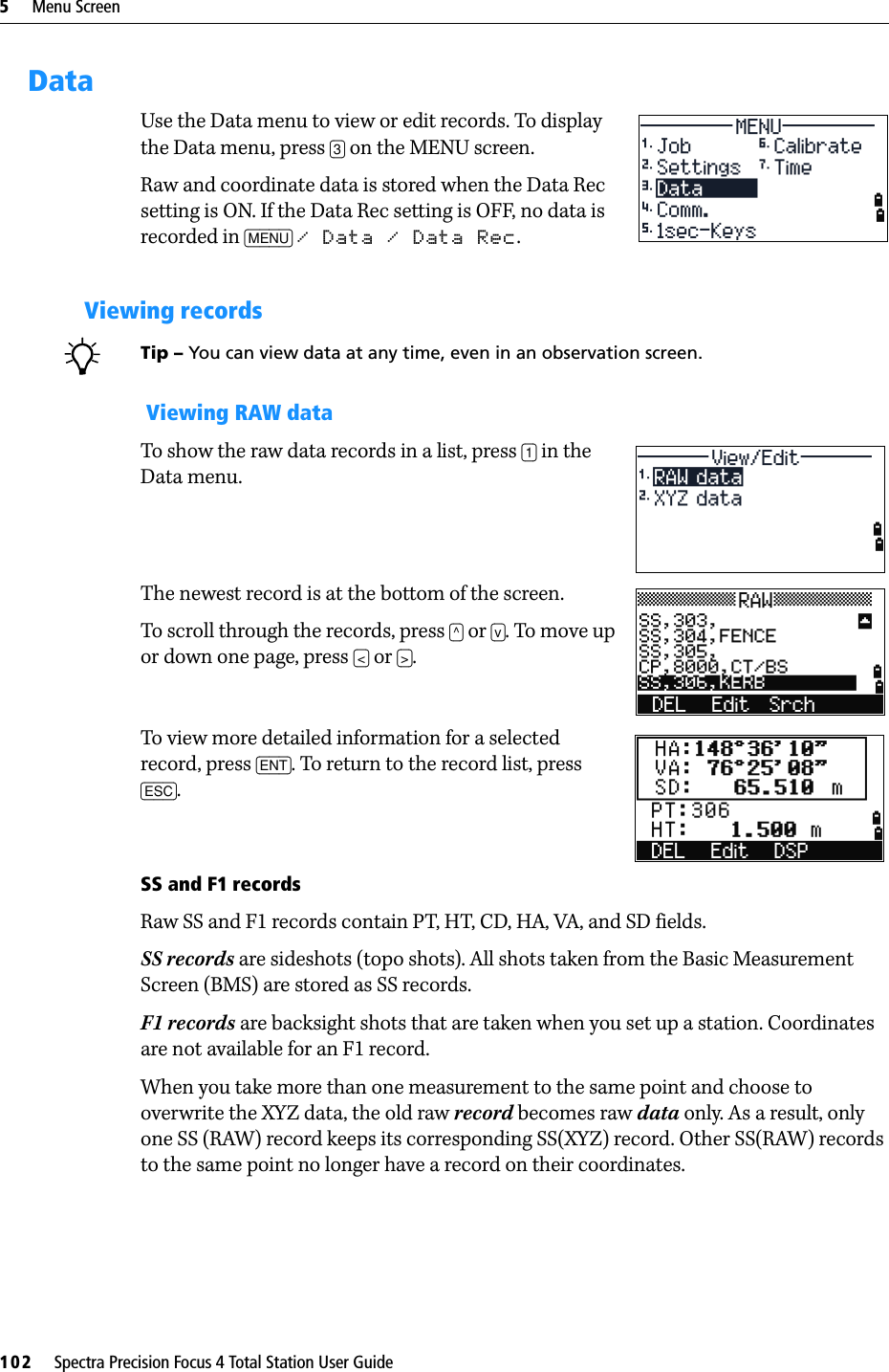 5     Menu Screen102     Spectra Precision Focus 4 Total Station User GuideDataUse the Data menu to view or edit records. To display the Data menu, press [3] on the MENU screen.Raw and coordinate data is stored when the Data Rec setting is ON. If the Data Rec setting is OFF, no data is recorded in [MENU] / Data / Data Rec.Viewing recordsBTip – You can view data at any time, even in an observation screen. Viewing RAW dataTo show the raw data records in a list, press [1] in the Data menu. The newest record is at the bottom of the screen. To scroll through the records, press [^] or [v]. To move up or down one page, press [&lt;] or [&gt;].To view more detailed information for a selected record, press [ENT]. To return to the record list, press [ESC].SS and F1 recordsRaw SS and F1 records contain PT, HT, CD, HA, VA, and SD fields.SS records are sideshots (topo shots). All shots taken from the Basic Measurement Screen (BMS) are stored as SS records.F1 records are backsight shots that are taken when you set up a station. Coordinates are not available for an F1 record.When you take more than one measurement to the same point and choose to overwrite the XYZ data, the old raw record becomes raw data only. As a result, only one SS (RAW) record keeps its corresponding SS(XYZ) record. Other SS(RAW) records to the same point no longer have a record on their coordinates.